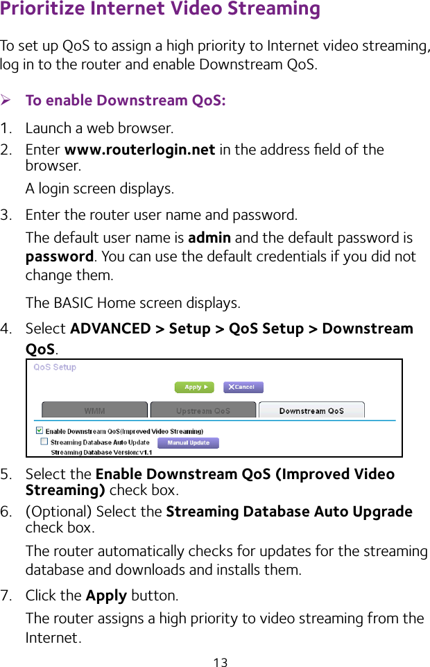 13Prioritize Internet Video StreamingTo set up QoS to assign a high priority to Internet video streaming, log in to the router and enable Downstream QoS. ¾To enable Downstream QoS:1.  Launch a web browser.2.  Enter www.routerlogin.net in the address ﬁeld of the browser.A login screen displays.3.  Enter the router user name and password.The default user name is admin and the default password is password. You can use the default credentials if you did not change them. The BASIC Home screen displays.4.  Select ADVANCED &gt; Setup &gt; QoS Setup &gt; Downstream QoS.5.  Select the Enable Downstream QoS (Improved Video Streaming) check box.6.  (Optional) Select the Streaming Database Auto Upgrade check box.The router automatically checks for updates for the streaming database and downloads and installs them.7.  Click the Apply button.The router assigns a high priority to video streaming from the Internet.