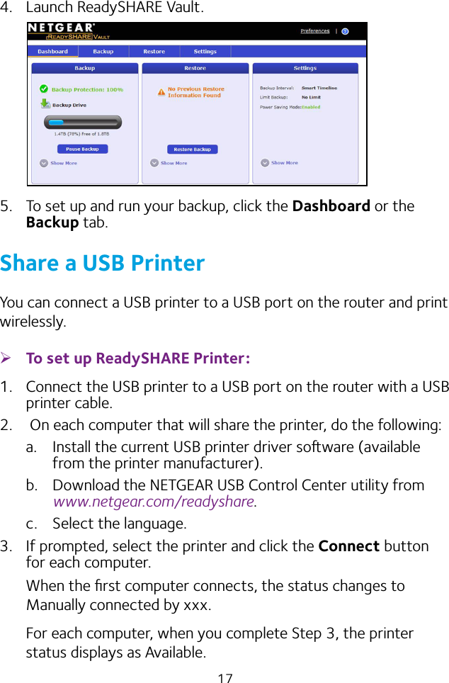 174.  Launch ReadySHARE Vault.5.  To set up and run your backup, click the Dashboard or the Backup tab.Share a USB PrinterYou can connect a USB printer to a USB port on the router and print wirelessly. ¾To set up ReadySHARE Printer:1.  Connect the USB printer to a USB port on the router with a USB printer cable.2.   On each computer that will share the printer, do the following:a.  Install the current USB printer driver soware (available from the printer manufacturer).b.  Download the NETGEAR USB Control Center utility from www.netgear.com/readyshare.c.  Select the language.3.  If prompted, select the printer and click the Connect button for each computer.When the ﬁrst computer connects, the status changes to Manually connected by xxx.For each computer, when you complete Step 3, the printer status displays as Available.