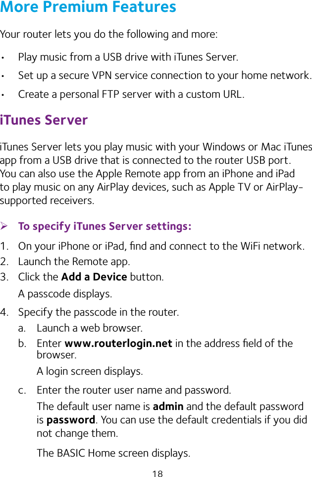 18More Premium FeaturesYour router lets you do the following and more:• Play music from a USB drive with iTunes Server.• Set up a secure VPN service connection to your home network.• Create a personal FTP server with a custom URL.iTunes ServeriTunes Server lets you play music with your Windows or Mac iTunes app from a USB drive that is connected to the router USB port. You can also use the Apple Remote app from an iPhone and iPad to play music on any AirPlay devices, such as Apple TV or AirPlay-supported receivers.  ¾To specify iTunes Server settings:1.  On your iPhone or iPad, ﬁnd and connect to the WiFi network.2.  Launch the Remote app.3.  Click the Add a Device button.A passcode displays.4.  Specify the passcode in the router.a.  Launch a web browser.b.  Enter www.routerlogin.net in the address ﬁeld of the browser.A login screen displays.c.  Enter the router user name and password.The default user name is admin and the default password is password. You can use the default credentials if you did not change them. The BASIC Home screen displays.