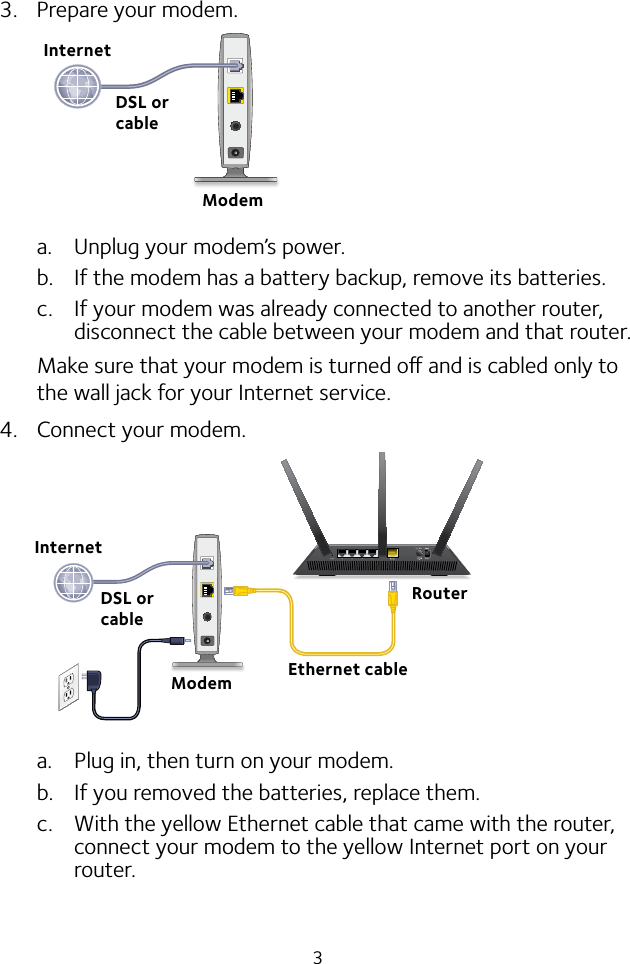 33.  Prepare your modem.a.  Unplug your modem’s power.b.  If the modem has a battery backup, remove its batteries.c.  If your modem was already connected to another router, disconnect the cable between your modem and that router.Make sure that your modem is turned o and is cabled only to the wall jack for your Internet service.4.  Connect your modem.a.  Plug in, then turn on your modem. b.  If you removed the batteries, replace them.c.  With the yellow Ethernet cable that came with the router, connect your modem to the yellow Internet port on your router.RouterEthernet cableModemInternetDSL or cableInternetModemDSL or cable