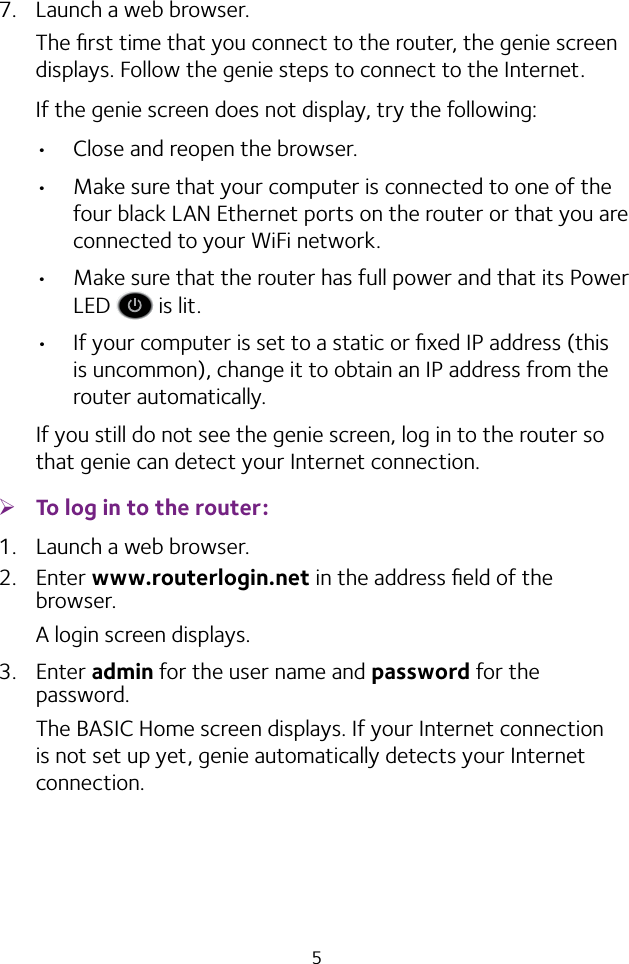 57.  Launch a web browser.The ﬁrst time that you connect to the router, the genie screen displays. Follow the genie steps to connect to the Internet.If the genie screen does not display, try the following:• Close and reopen the browser. • Make sure that your computer is connected to one of the four black LAN Ethernet ports on the router or that you are connected to your WiFi network.• Make sure that the router has full power and that its Power LED   is lit.• If your computer is set to a static or ﬁxed IP address (this is uncommon), change it to obtain an IP address from the router automatically.If you still do not see the genie screen, log in to the router so that genie can detect your Internet connection. ¾To log in to the router:1.  Launch a web browser.2.  Enter www.routerlogin.net in the address ﬁeld of the browser.A login screen displays.3.  Enter admin for the user name and password for the password.The BASIC Home screen displays. If your Internet connection is not set up yet, genie automatically detects your Internet connection.