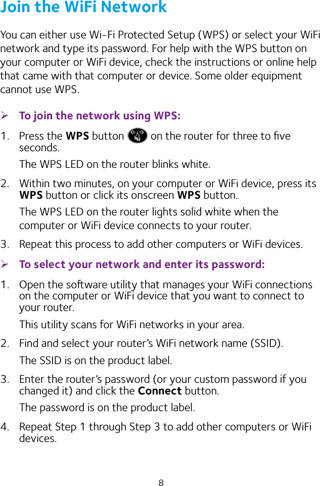 8Join the WiFi NetworkYou can either use Wi-Fi Protected Setup (WPS) or select your WiFi network and type its password. For help with the WPS button on your computer or WiFi device, check the instructions or online help that came with that computer or device. Some older equipment cannot use WPS. ¾To join the network using WPS:1.  Press the WPS button   on the router for three to ﬁve seconds.The WPS LED on the router blinks white.2.  Within two minutes, on your computer or WiFi device, press its WPS button or click its onscreen WPS button.The WPS LED on the router lights solid white when the computer or WiFi device connects to your router.3.  Repeat this process to add other computers or WiFi devices. ¾To select your network and enter its password:1.  Open the soware utility that manages your WiFi connections on the computer or WiFi device that you want to connect to your router.This utility scans for WiFi networks in your area.2.  Find and select your router’s WiFi network name (SSID).The SSID is on the product label.3.  Enter the router’s password (or your custom password if you changed it) and click the Connect button.The password is on the product label.4.  Repeat Step 1 through Step 3 to add other computers or WiFi devices.
