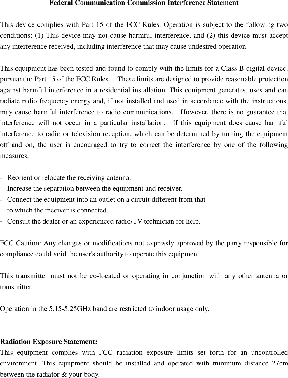 Federal Communication Commission Interference Statement  This device complies with Part 15 of the FCC Rules. Operation is subject to the following two conditions: (1) This device may not cause harmful interference, and (2) this device must accept any interference received, including interference that may cause undesired operation.  This equipment has been tested and found to comply with the limits for a Class B digital device, pursuant to Part 15 of the FCC Rules.    These limits are designed to provide reasonable protection against harmful interference in a residential installation. This equipment generates, uses and can radiate radio frequency energy and, if not installed and used in accordance with the instructions, may cause harmful interference to radio communications.    However, there is no guarantee that interference  will  not  occur  in  a  particular  installation.    If  this  equipment  does  cause  harmful interference to radio or television reception, which can be determined by turning the equipment off  and  on,  the  user  is  encouraged  to  try  to  correct  the  interference  by  one  of  the  following measures:  -  Reorient or relocate the receiving antenna. -  Increase the separation between the equipment and receiver. -  Connect the equipment into an outlet on a circuit different from that to which the receiver is connected. -  Consult the dealer or an experienced radio/TV technician for help.  FCC Caution: Any changes or modifications not expressly approved by the party responsible for compliance could void the user&apos;s authority to operate this equipment.  This  transmitter  must  not  be  co-located  or  operating  in  conjunction  with  any  other antenna or transmitter.  Operation in the 5.15-5.25GHz band are restricted to indoor usage only.   Radiation Exposure Statement: This  equipment  complies  with  FCC  radiation  exposure  limits  set  forth  for  an  uncontrolled environment.  This  equipment  should  be  installed  and  operated  with  minimum  distance  27cm between the radiator &amp; your body. 