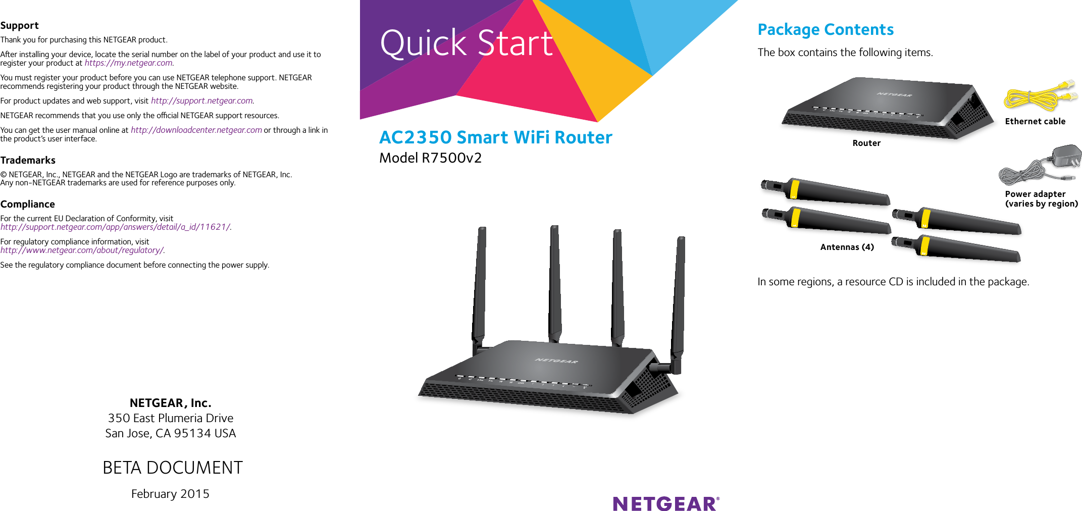 Quick Start Package ContentsThe box contains the following items.In some regions, a resource CD is included in the package.AC2350 Smart WiFi RouterModel R7500v2SupportThank you for purchasing this NETGEAR product.Aer installing your device, locate the serial number on the label of your product and use it to register your product at https://my.netgear.com. You must register your product before you can use NETGEAR telephone support. NETGEAR recommends registering your product through the NETGEAR website.For product updates and web support, visit http://support.netgear.com.NETGEAR recommends that you use only the ocial NETGEAR support resources. You can get the user manual online at http://downloadcenter.netgear.com or through a link in the product’s user interface.Trademarks© NETGEAR, Inc., NETGEAR and the NETGEAR Logo are trademarks of NETGEAR, Inc.  Any non‑NETGEAR trademarks are used for reference purposes only.ComplianceFor the current EU Declaration of Conformity, visit http://support.netgear.com/app/answers/detail/a_id/11621/. For regulatory compliance information, visit http://www.netgear.com/about/regulatory/.See the regulatory compliance document before connecting the power supply.NETGEAR, Inc.350 East Plumeria DriveSan Jose, CA 95134 USAFebruary 2015RouterEthernet cablePower adapter(varies by region)BETA DOCUMENTAntennas (4)