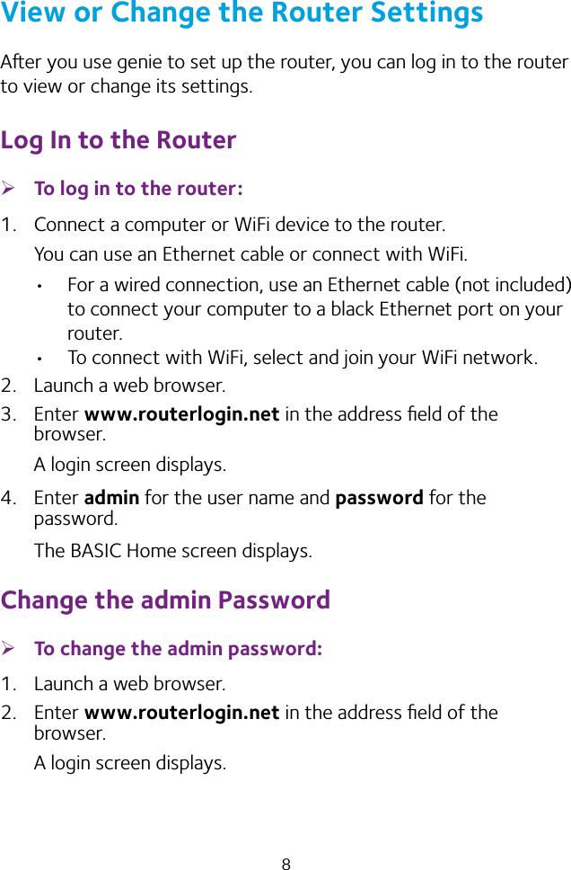 8View or Change the Router SettingsAer you use genie to set up the router, you can log in to the router to view or change its settings.Log In to the Router ¾To log in to the router:1.  Connect a computer or WiFi device to the router.You can use an Ethernet cable or connect with WiFi. • For a wired connection, use an Ethernet cable (not included) to connect your computer to a black Ethernet port on your router.• To connect with WiFi, select and join your WiFi network.2.  Launch a web browser.3.  Enter www.routerlogin.net in the address ﬁeld of the browser.A login screen displays.4.  Enter admin for the user name and password for the password. The BASIC Home screen displays.Change the admin Password ¾To change the admin password:1.  Launch a web browser.2.  Enter www.routerlogin.net in the address ﬁeld of the browser.A login screen displays.