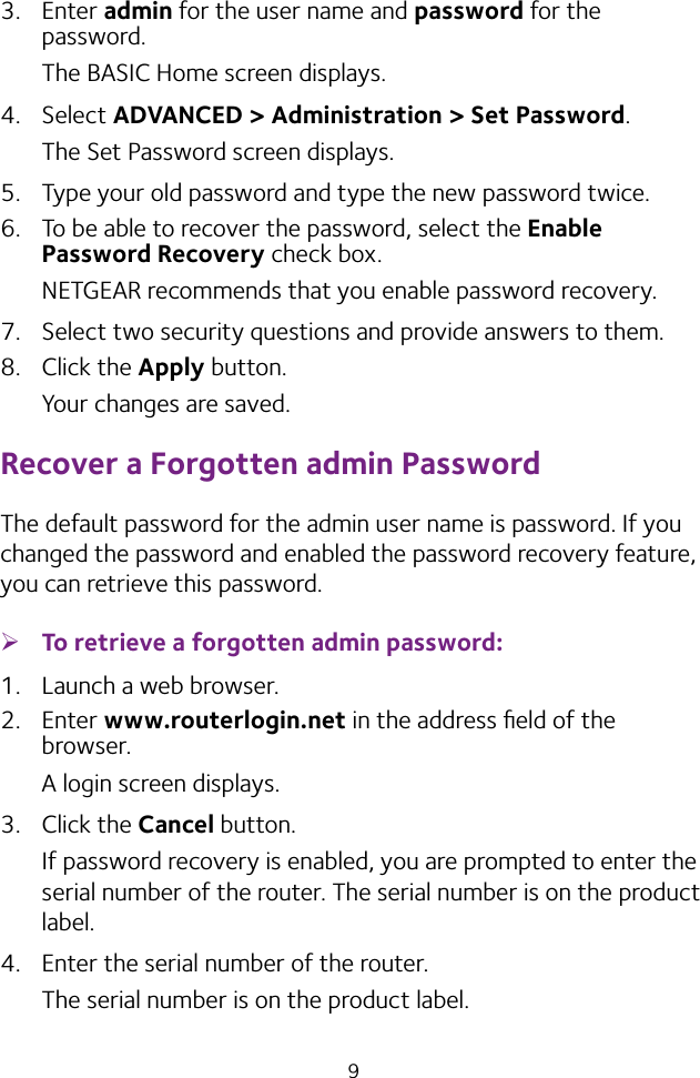 93.  Enter admin for the user name and password for the password. The BASIC Home screen displays.4.  Select ADVANCED &gt; Administration &gt; Set Password.The Set Password screen displays.5.  Type your old password and type the new password twice. 6.  To be able to recover the password, select the Enable Password Recovery check box.NETGEAR recommends that you enable password recovery.7.  Select two security questions and provide answers to them.8.  Click the Apply button.Your changes are saved.Recover a Forgotten admin PasswordThe default password for the admin user name is password. If you changed the password and enabled the password recovery feature, you can retrieve this password. ¾To retrieve a forgotten admin password:1.  Launch a web browser.2.  Enter www.routerlogin.net in the address ﬁeld of the browser.A login screen displays.3.  Click the Cancel button.If password recovery is enabled, you are prompted to enter the serial number of the router. The serial number is on the product label.4.  Enter the serial number of the router.The serial number is on the product label.