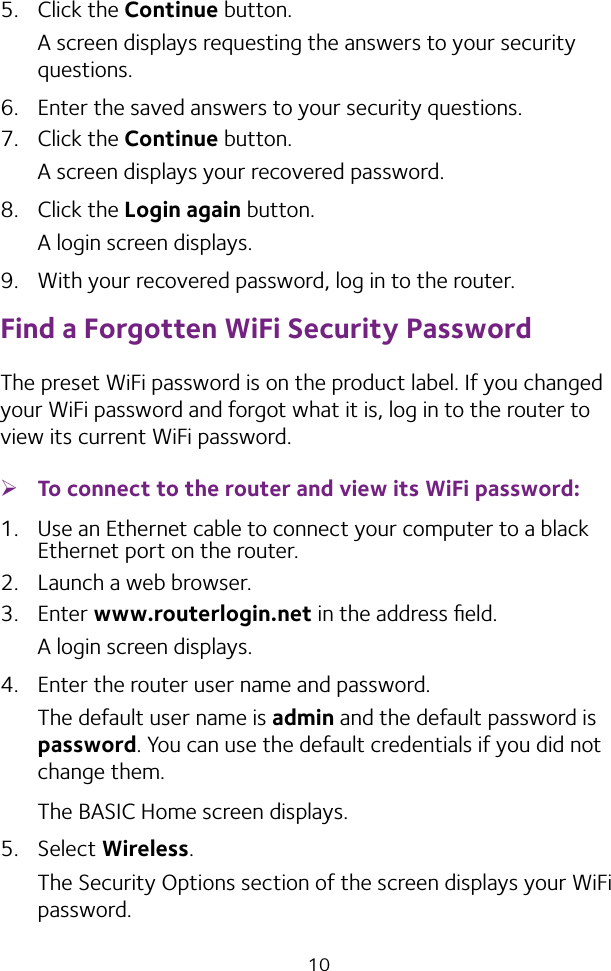 105.  Click the Continue button.A screen displays requesting the answers to your security questions.6.  Enter the saved answers to your security questions.7.  Click the Continue button.A screen displays your recovered password.8.  Click the Login again button.A login screen displays.9.  With your recovered password, log in to the router.Find a Forgotten WiFi Security PasswordThe preset WiFi password is on the product label. If you changed your WiFi password and forgot what it is, log in to the router to view its current WiFi password. ¾To connect to the router and view its WiFi password:1.  Use an Ethernet cable to connect your computer to a black Ethernet port on the router.2.  Launch a web browser.3.  Enter www.routerlogin.net in the address ﬁeld.A login screen displays.4.  Enter the router user name and password.The default user name is admin and the default password is password. You can use the default credentials if you did not change them. The BASIC Home screen displays.5.  Select Wireless.The Security Options section of the screen displays your WiFi password.