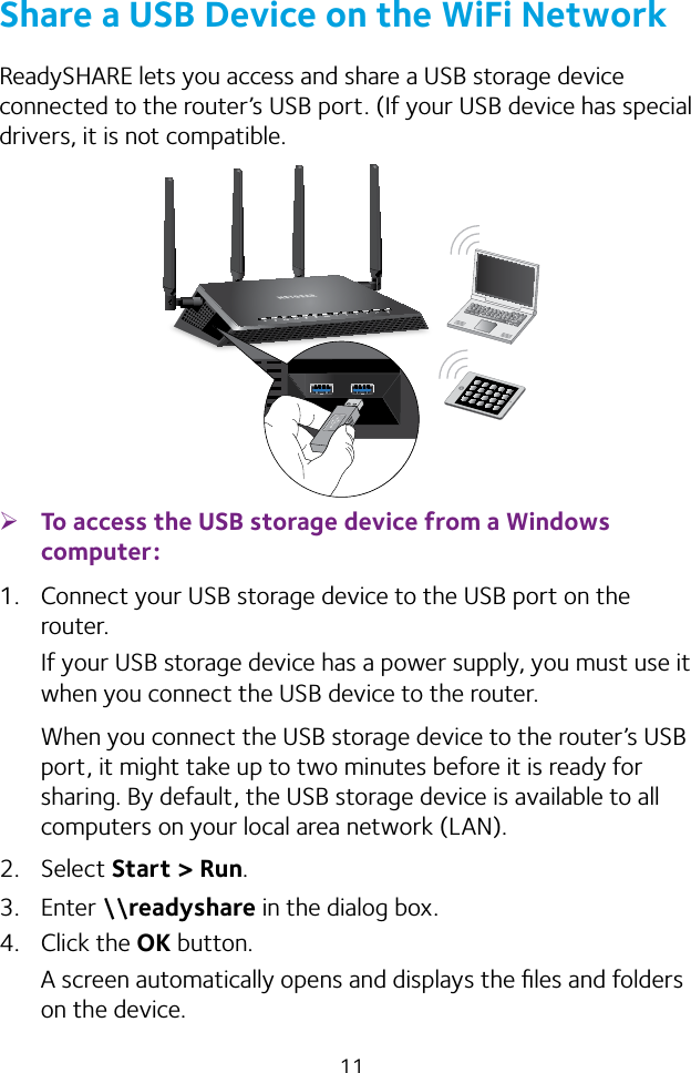 11Share a USB Device on the WiFi NetworkReadySHARE lets you access and share a USB storage device connected to the router’s USB port. (If your USB device has special drivers, it is not compatible. ¾To access the USB storage device from a Windows computer: 1.  Connect your USB storage device to the USB port on the router.If your USB storage device has a power supply, you must use it when you connect the USB device to the router.When you connect the USB storage device to the router’s USB port, it might take up to two minutes before it is ready for sharing. By default, the USB storage device is available to all computers on your local area network (LAN).2.  Select Start &gt; Run.3.  Enter \\readyshare in the dialog box.4.  Click the OK button.A screen automatically opens and displays the ﬁles and folders on the device.