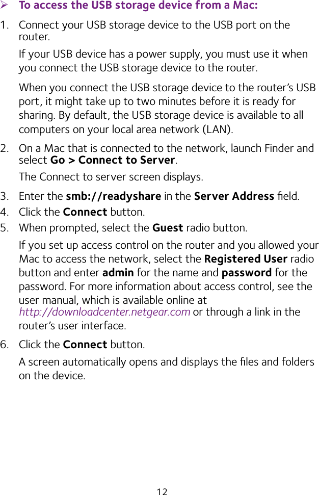 12 ¾To access the USB storage device from a Mac: 1.  Connect your USB storage device to the USB port on the router.If your USB device has a power supply, you must use it when you connect the USB storage device to the router.When you connect the USB storage device to the router’s USB port, it might take up to two minutes before it is ready for sharing. By default, the USB storage device is available to all computers on your local area network (LAN).2.  On a Mac that is connected to the network, launch Finder and select Go &gt; Connect to Server.The Connect to server screen displays.3.  Enter the smb://readyshare in the Server Address ﬁeld.4.  Click the Connect button.5.  When prompted, select the Guest radio button.If you set up access control on the router and you allowed your Mac to access the network, select the Registered User radio button and enter admin for the name and password for the password. For more information about access control, see the user manual, which is available online at  http://downloadcenter.netgear.com or through a link in the router’s user interface.6.  Click the Connect button.A screen automatically opens and displays the ﬁles and folders on the device.