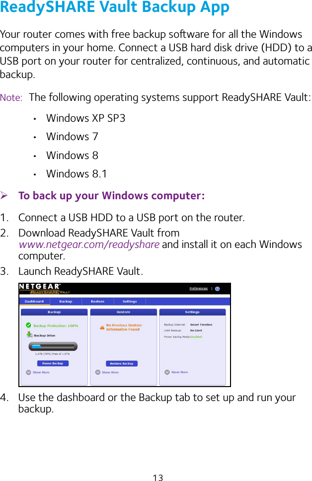 13ReadySHARE Vault Backup AppYour router comes with free backup soware for all the Windows computers in your home. Connect a USB hard disk drive (HDD) to a USB port on your router for centralized, continuous, and automatic backup.Note:  The following operating systems support ReadySHARE Vault: • Windows XP SP3• Windows 7• Windows 8• Windows 8.1 ¾To back up your Windows computer:1.  Connect a USB HDD to a USB port on the router.2.  Download ReadySHARE Vault from  www.netgear.com/readyshare and install it on each Windows computer.3.  Launch ReadySHARE Vault.4.  Use the dashboard or the Backup tab to set up and run your backup.