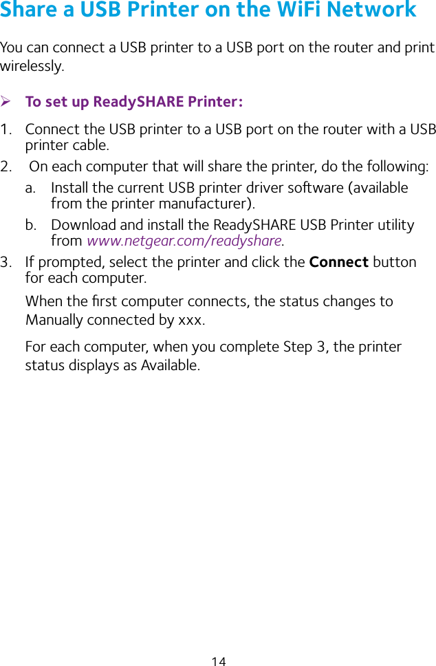 14Share a USB Printer on the WiFi NetworkYou can connect a USB printer to a USB port on the router and print wirelessly. ¾To set up ReadySHARE Printer:1.  Connect the USB printer to a USB port on the router with a USB printer cable.2.   On each computer that will share the printer, do the following:a.  Install the current USB printer driver soware (available from the printer manufacturer).b.  Download and install the ReadySHARE USB Printer utility from www.netgear.com/readyshare.3.  If prompted, select the printer and click the Connect button for each computer.When the ﬁrst computer connects, the status changes to Manually connected by xxx.For each computer, when you complete Step 3, the printer status displays as Available.