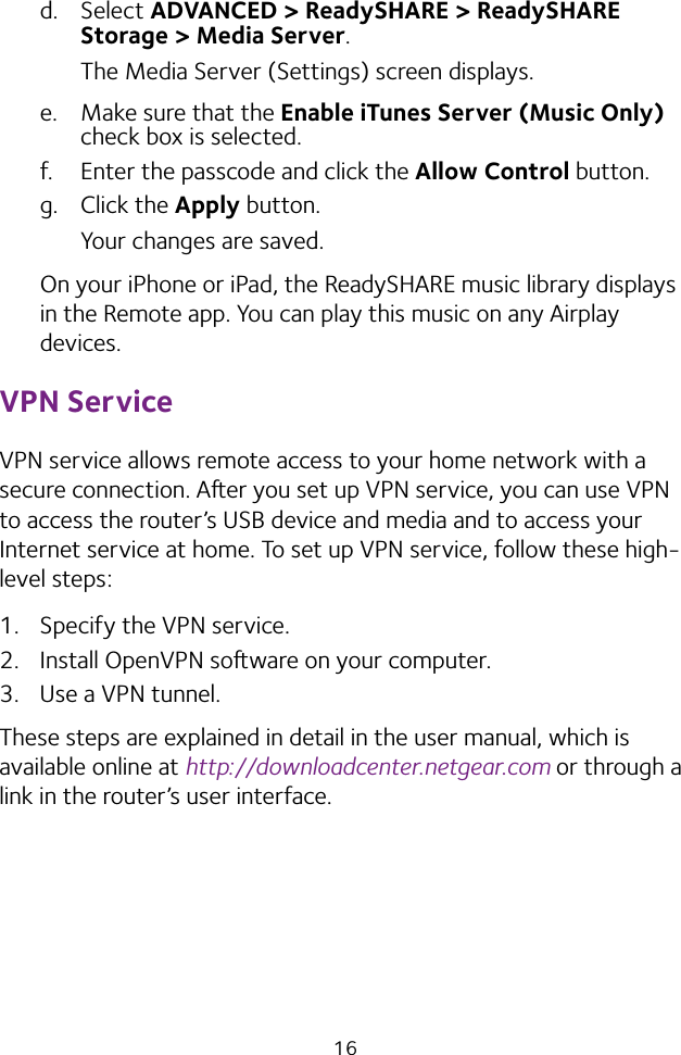 16d.  Select ADVANCED &gt; ReadySHARE &gt; ReadySHARE Storage &gt; Media Server.The Media Server (Settings) screen displays.e.  Make sure that the Enable iTunes Server (Music Only) check box is selected.f.  Enter the passcode and click the Allow Control button.g.  Click the Apply button.Your changes are saved.On your iPhone or iPad, the ReadySHARE music library displays in the Remote app. You can play this music on any Airplay devices.VPN ServiceVPN service allows remote access to your home network with a secure connection. Aer you set up VPN service, you can use VPN to access the router’s USB device and media and to access your Internet service at home. To set up VPN service, follow these high‑level steps:1.  Specify the VPN service.2.  Install OpenVPN soware on your computer.3.  Use a VPN tunnel.These steps are explained in detail in the user manual, which is available online at http://downloadcenter.netgear.com or through a link in the router’s user interface.