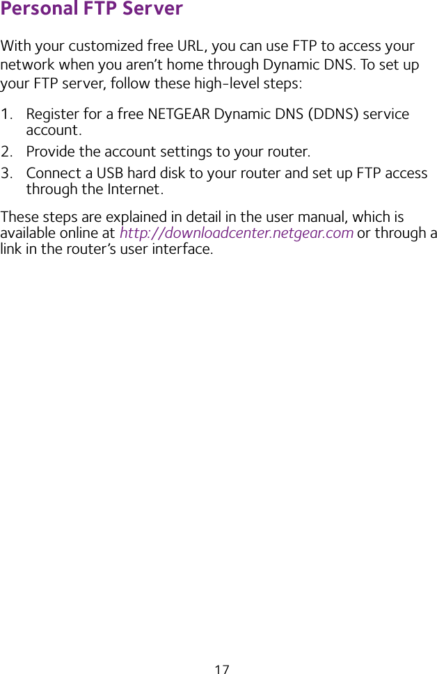 17Personal FTP ServerWith your customized free URL, you can use FTP to access your network when you aren’t home through Dynamic DNS. To set up your FTP server, follow these high‑level steps:1.  Register for a free NETGEAR Dynamic DNS (DDNS) service account.2.  Provide the account settings to your router.3.  Connect a USB hard disk to your router and set up FTP access through the Internet.These steps are explained in detail in the user manual, which is available online at http://downloadcenter.netgear.com or through a link in the router’s user interface.