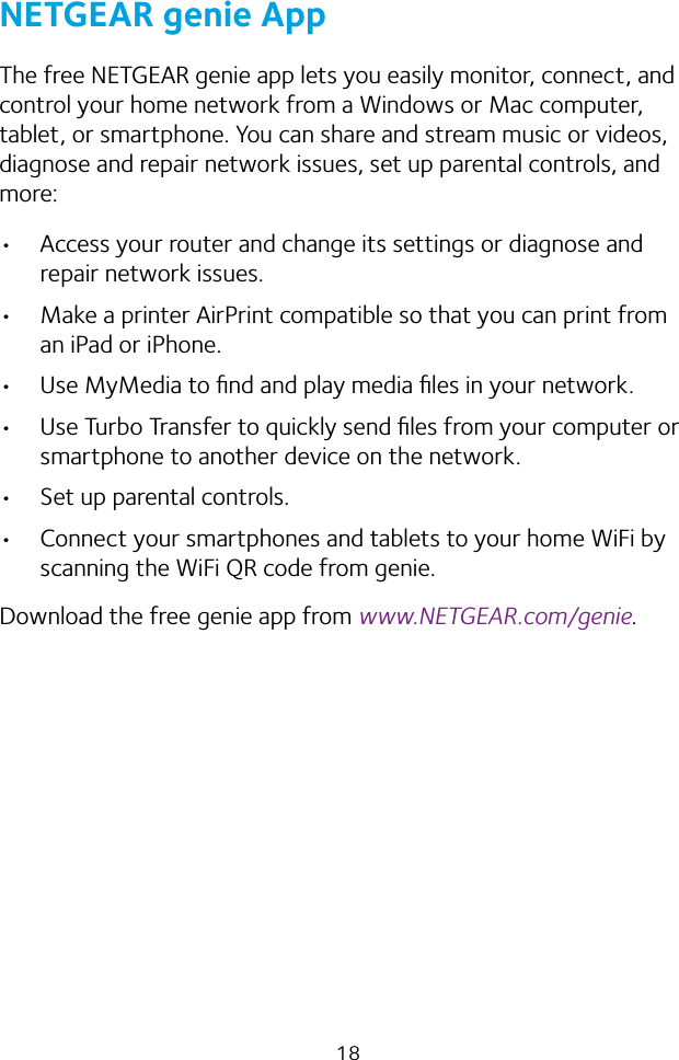 18NETGEAR genie AppThe free NETGEAR genie app lets you easily monitor, connect, and control your home network from a Windows or Mac computer, tablet, or smartphone. You can share and stream music or videos, diagnose and repair network issues, set up parental controls, and more:• Access your router and change its settings or diagnose and repair network issues.• Make a printer AirPrint compatible so that you can print from an iPad or iPhone.• Use MyMedia to ﬁnd and play media ﬁles in your network.• Use Turbo Transfer to quickly send ﬁles from your computer or smartphone to another device on the network.• Set up parental controls.• Connect your smartphones and tablets to your home WiFi by scanning the WiFi QR code from genie.Download the free genie app from www.NETGEAR.com/genie.