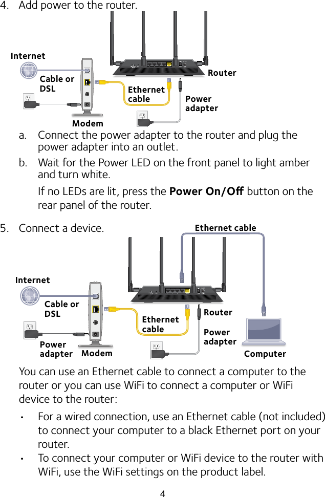 44.  Add power to the router.a.  Connect the power adapter to the router and plug the power adapter into an outlet.b.  Wait for the Power LED on the front panel to light amber and turn white. If no LEDs are lit, press the Power On/O button on the rear panel of the router.5.  Connect a device.You can use an Ethernet cable to connect a computer to the router or you can use WiFi to connect a computer or WiFi device to the router: • For a wired connection, use an Ethernet cable (not included) to connect your computer to a black Ethernet port on your router.• To connect your computer or WiFi device to the router with WiFi, use the WiFi settings on the product label.Ethernet cableModemCable or DSLEthernet cableInternetPower adapterRouterRouterEthernet cableModemInternetPower adapterCable or DSLPower adapterComputer