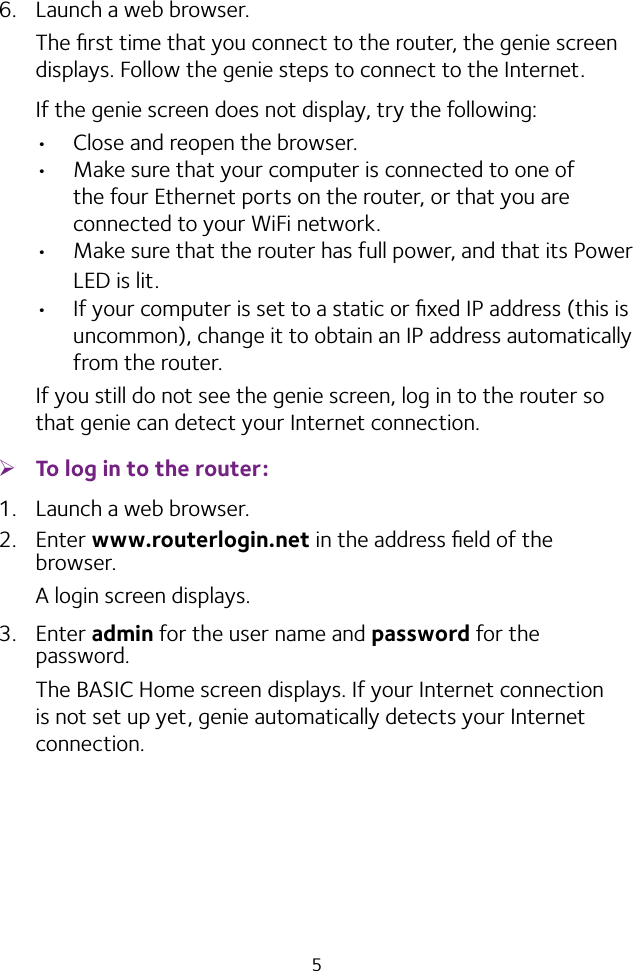 56.  Launch a web browser.The ﬁrst time that you connect to the router, the genie screen displays. Follow the genie steps to connect to the Internet.If the genie screen does not display, try the following:• Close and reopen the browser. • Make sure that your computer is connected to one of the four Ethernet ports on the router, or that you are connected to your WiFi network.• Make sure that the router has full power, and that its Power LED is lit.• If your computer is set to a static or ﬁxed IP address (this is uncommon), change it to obtain an IP address automatically from the router.If you still do not see the genie screen, log in to the router so that genie can detect your Internet connection. ¾To log in to the router:1.  Launch a web browser.2.  Enter www.routerlogin.net in the address ﬁeld of the browser.A login screen displays.3.  Enter admin for the user name and password for the password. The BASIC Home screen displays. If your Internet connection is not set up yet, genie automatically detects your Internet connection.