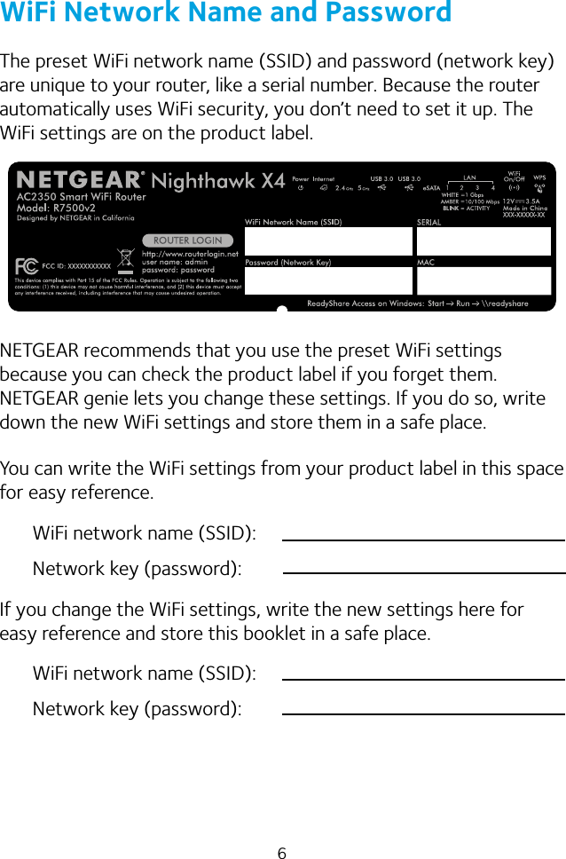 6WiFi Network Name and PasswordThe preset WiFi network name (SSID) and password (network key) are unique to your router, like a serial number. Because the router automatically uses WiFi security, you don’t need to set it up. The WiFi settings are on the product label.NETGEAR recommends that you use the preset WiFi settings because you can check the product label if you forget them. NETGEAR genie lets you change these settings. If you do so, write down the new WiFi settings and store them in a safe place.You can write the WiFi settings from your product label in this space for easy reference.WiFi network name (SSID):Network key (password):If you change the WiFi settings, write the new settings here for easy reference and store this booklet in a safe place.WiFi network name (SSID):Network key (password):