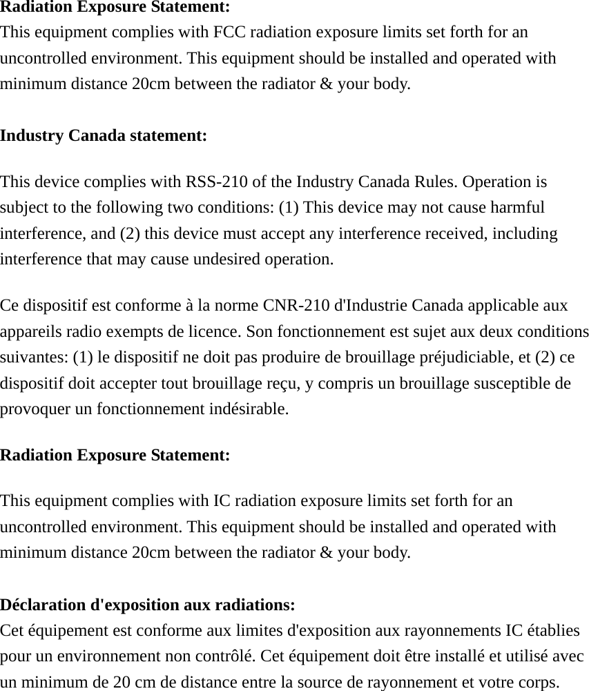  Radiation Exposure Statement: This equipment complies with FCC radiation exposure limits set forth for an uncontrolled environment. This equipment should be installed and operated with minimum distance 20cm between the radiator &amp; your body.  Industry Canada statement: This device complies with RSS-210 of the Industry Canada Rules. Operation is subject to the following two conditions: (1) This device may not cause harmful interference, and (2) this device must accept any interference received, including interference that may cause undesired operation. Ce dispositif est conforme à la norme CNR-210 d&apos;Industrie Canada applicable aux appareils radio exempts de licence. Son fonctionnement est sujet aux deux conditions suivantes: (1) le dispositif ne doit pas produire de brouillage préjudiciable, et (2) ce dispositif doit accepter tout brouillage reçu, y compris un brouillage susceptible de provoquer un fonctionnement indésirable.   Radiation Exposure Statement: This equipment complies with IC radiation exposure limits set forth for an uncontrolled environment. This equipment should be installed and operated with minimum distance 20cm between the radiator &amp; your body.  Déclaration d&apos;exposition aux radiations: Cet équipement est conforme aux limites d&apos;exposition aux rayonnements IC établies pour un environnement non contrôlé. Cet équipement doit être installé et utilisé avec un minimum de 20 cm de distance entre la source de rayonnement et votre corps.   