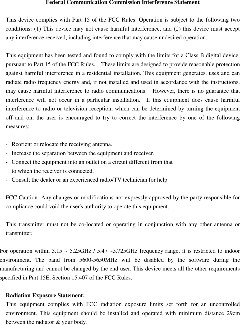  Federal Communication Commission Interference Statement  This device complies with Part 15 of the FCC Rules. Operation is subject to the following two conditions: (1) This device may not cause harmful interference, and (2) this device must accept any interference received, including interference that may cause undesired operation.  This equipment has been tested and found to comply with the limits for a Class B digital device, pursuant to Part 15 of the FCC Rules.    These limits are designed to provide reasonable protection against harmful interference in a residential installation. This equipment generates, uses and can radiate radio frequency energy and, if not installed and used in accordance with the instructions, may cause harmful interference to radio communications.    However, there is no guarantee that interference  will  not  occur  in  a  particular  installation.    If  this  equipment  does  cause  harmful interference to radio or television reception, which can be determined by turning the equipment off  and  on,  the  user  is  encouraged  to  try  to  correct  the  interference  by  one  of  the  following measures:  -  Reorient or relocate the receiving antenna. -  Increase the separation between the equipment and receiver. -  Connect the equipment into an outlet on a circuit different from that to which the receiver is connected. -  Consult the dealer or an experienced radio/TV technician for help.  FCC Caution: Any changes or modifications not expressly approved by the party responsible for compliance could void the user&apos;s authority to operate this equipment.  This  transmitter  must  not be  co-located  or  operating in  conjunction  with  any  other  antenna or transmitter.  For operation within 5.15 ~ 5.25GHz / 5.47 ~5.725GHz frequency range, it is restricted to indoor environment.  The  band  from  5600-5650MHz  will  be  disabled  by  the  software  during  the manufacturing and cannot be changed by the end user. This device meets all the other requirements specified in Part 15E, Section 15.407 of the FCC Rules.  Radiation Exposure Statement: This  equipment  complies  with  FCC  radiation  exposure  limits  set  forth  for  an  uncontrolled environment.  This  equipment  should  be  installed  and  operated  with  minimum  distance  29cm between the radiator &amp; your body. 