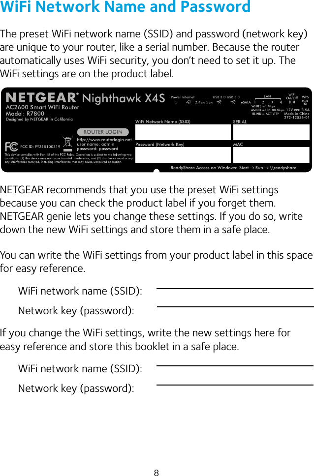 8WiFi Network Name and PasswordThe preset WiFi network name (SSID) and password (network key) are unique to your router, like a serial number. Because the router automatically uses WiFi security, you don’t need to set it up. The WiFi settings are on the product label.NETGEAR recommends that you use the preset WiFi settings because you can check the product label if you forget them. NETGEAR genie lets you change these settings. If you do so, write down the new WiFi settings and store them in a safe place.You can write the WiFi settings from your product label in this space for easy reference.WiFi network name (SSID):Network key (password):If you change the WiFi settings, write the new settings here for easy reference and store this booklet in a safe place.WiFi network name (SSID):Network key (password):