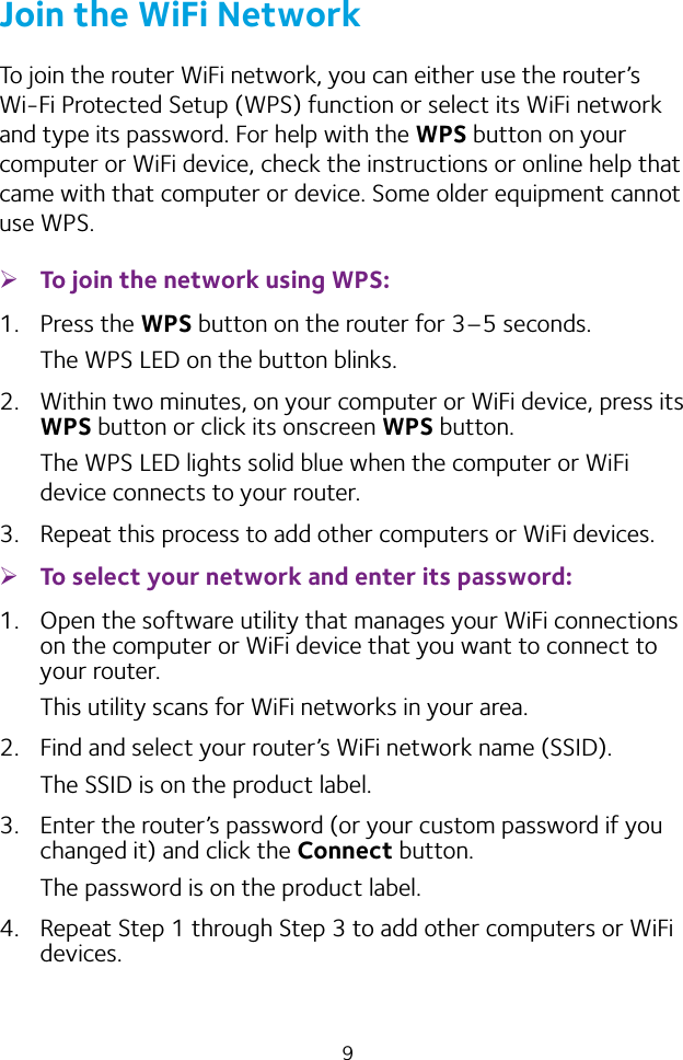 9Join the WiFi NetworkTo join the router WiFi network, you can either use the router’s Wi‑Fi Protected Setup (WPS) function or select its WiFi network and type its password. For help with the WPS button on your computer or WiFi device, check the instructions or online help that came with that computer or device. Some older equipment cannot use WPS. ¾To join the network using WPS:1.  Press the WPS button on the router for 3–5 seconds.The WPS LED on the button blinks. 2.  Within two minutes, on your computer or WiFi device, press its WPS button or click its onscreen WPS button.The WPS LED lights solid blue when the computer or WiFi device connects to your router.3.  Repeat this process to add other computers or WiFi devices. ¾To select your network and enter its password:1.  Open the software utility that manages your WiFi connections on the computer or WiFi device that you want to connect to your router.This utility scans for WiFi networks in your area.2.  Find and select your router’s WiFi network name (SSID).The SSID is on the product label.3.  Enter the router’s password (or your custom password if you changed it) and click the Connect button.The password is on the product label.4.  Repeat Step 1 through Step 3 to add other computers or WiFi devices.