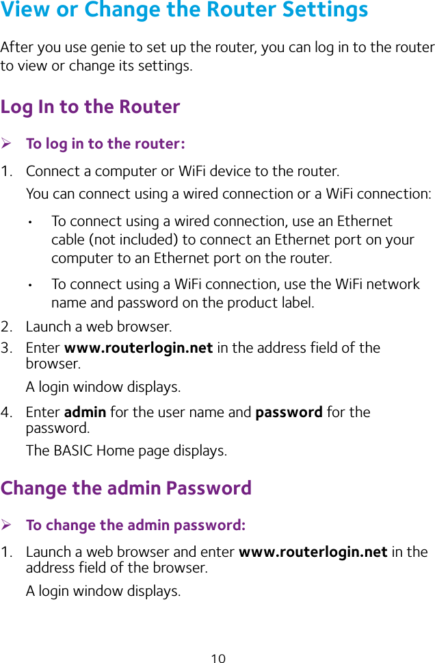 10View or Change the Router SettingsAfter you use genie to set up the router, you can log in to the router to view or change its settings.Log In to the Router ¾To log in to the router:1.  Connect a computer or WiFi device to the router.You can connect using a wired connection or a WiFi connection:• To connect using a wired connection, use an Ethernet cable (not included) to connect an Ethernet port on your computer to an Ethernet port on the router.• To connect using a WiFi connection, use the WiFi network name and password on the product label.2.  Launch a web browser.3.  Enter www.routerlogin.net in the address field of the browser.A login window displays.4.  Enter admin for the user name and password for the password. The BASIC Home page displays.Change the admin Password ¾To change the admin password:1.  Launch a web browser and enter www.routerlogin.net in the address field of the browser.A login window displays.