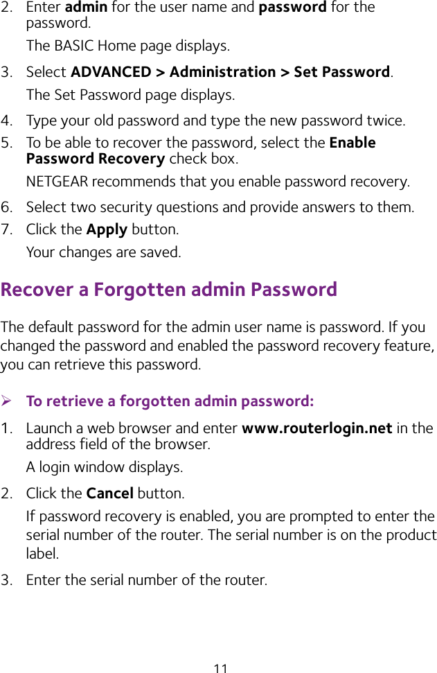 112.  Enter admin for the user name and password for the password. The BASIC Home page displays.3.  Select ADVANCED &gt; Administration &gt; Set Password.The Set Password page displays.4.  Type your old password and type the new password twice. 5.  To be able to recover the password, select the Enable Password Recovery check box.NETGEAR recommends that you enable password recovery.6.  Select two security questions and provide answers to them.7.  Click the Apply button.Your changes are saved.Recover a Forgotten admin PasswordThe default password for the admin user name is password. If you changed the password and enabled the password recovery feature, you can retrieve this password. ¾To retrieve a forgotten admin password:1.  Launch a web browser and enter www.routerlogin.net in the address field of the browser.A login window displays.2.  Click the Cancel button.If password recovery is enabled, you are prompted to enter the serial number of the router. The serial number is on the product label.3.  Enter the serial number of the router.