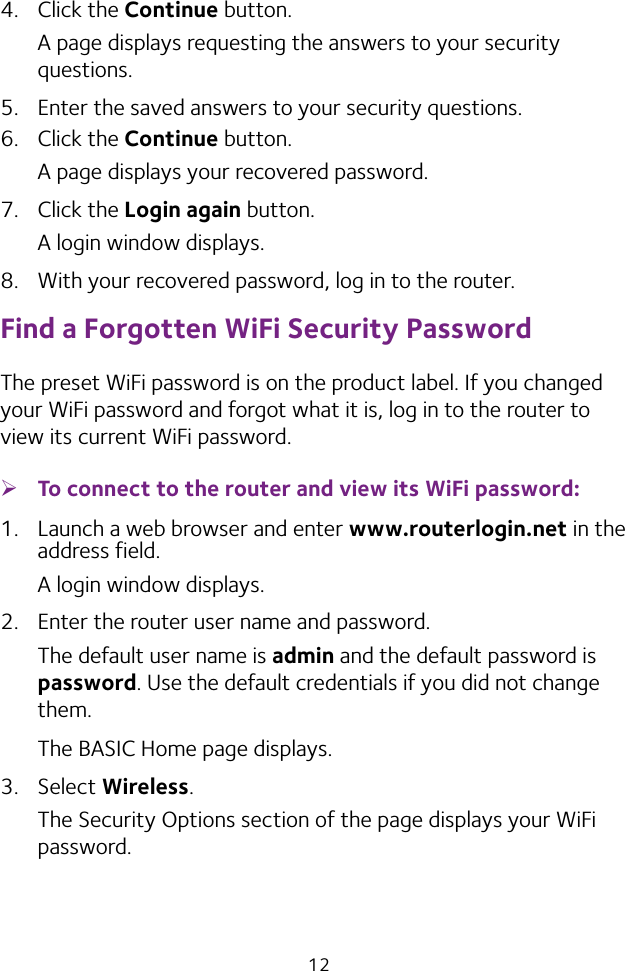 124.  Click the Continue button.A page displays requesting the answers to your security questions.5.  Enter the saved answers to your security questions.6.  Click the Continue button.A page displays your recovered password.7.  Click the Login again button.A login window displays.8.  With your recovered password, log in to the router.Find a Forgotten WiFi Security PasswordThe preset WiFi password is on the product label. If you changed your WiFi password and forgot what it is, log in to the router to view its current WiFi password. ¾To connect to the router and view its WiFi password:1.  Launch a web browser and enter www.routerlogin.net in the address field.A login window displays.2.  Enter the router user name and password.The default user name is admin and the default password is password. Use the default credentials if you did not change them. The BASIC Home page displays.3.  Select Wireless. The Security Options section of the page displays your WiFi password.