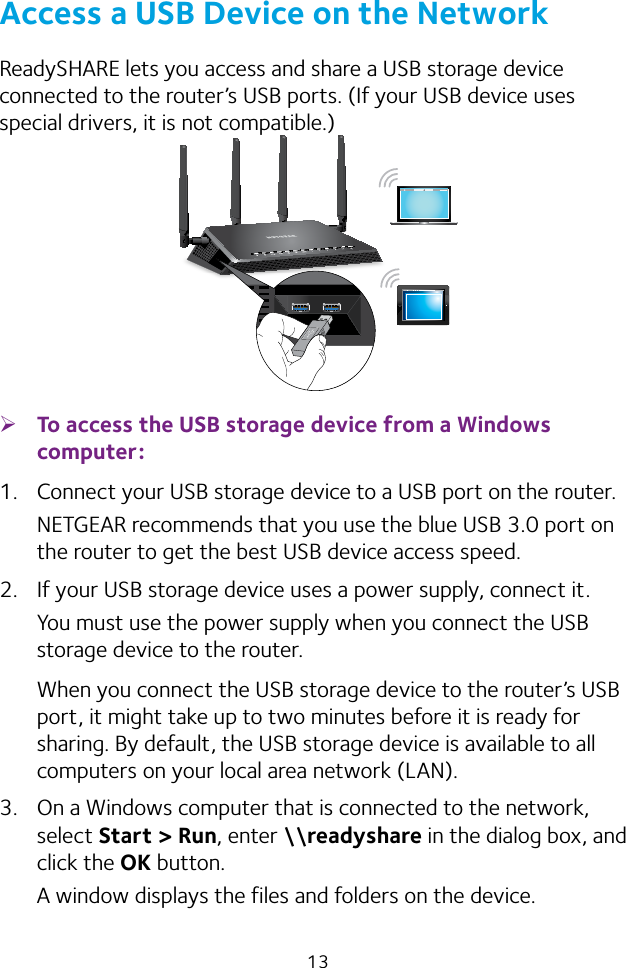 13Access a USB Device on the NetworkReadySHARE lets you access and share a USB storage device connected to the router’s USB ports. (If your USB device uses special drivers, it is not compatible.) ¾To access the USB storage device from a Windows computer: 1.  Connect your USB storage device to a USB port on the router.NETGEAR recommends that you use the blue USB 3.0 port on the router to get the best USB device access speed.2.  If your USB storage device uses a power supply, connect it.You must use the power supply when you connect the USB storage device to the router.When you connect the USB storage device to the router’s USB port, it might take up to two minutes before it is ready for sharing. By default, the USB storage device is available to all computers on your local area network (LAN).3.  On a Windows computer that is connected to the network, select Start &gt; Run, enter \\readyshare in the dialog box, and click the OK button.A window displays the files and folders on the device.