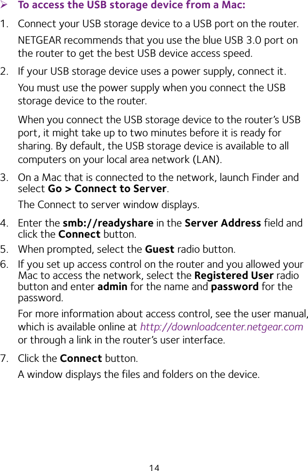 14 ¾To access the USB storage device from a Mac: 1.  Connect your USB storage device to a USB port on the router.NETGEAR recommends that you use the blue USB 3.0 port on the router to get the best USB device access speed.2.  If your USB storage device uses a power supply, connect it.You must use the power supply when you connect the USB storage device to the router.When you connect the USB storage device to the router’s USB port, it might take up to two minutes before it is ready for sharing. By default, the USB storage device is available to all computers on your local area network (LAN).3.  On a Mac that is connected to the network, launch Finder and select Go &gt; Connect to Server.The Connect to server window displays.4.  Enter the smb://readyshare in the Server Address field and click the Connect button.5.  When prompted, select the Guest radio button.6.  If you set up access control on the router and you allowed your Mac to access the network, select the Registered User radio button and enter admin for the name and password for the password. For more information about access control, see the user manual, which is available online at http://downloadcenter.netgear.com or through a link in the router’s user interface.7.  Click the Connect button.A window displays the files and folders on the device.