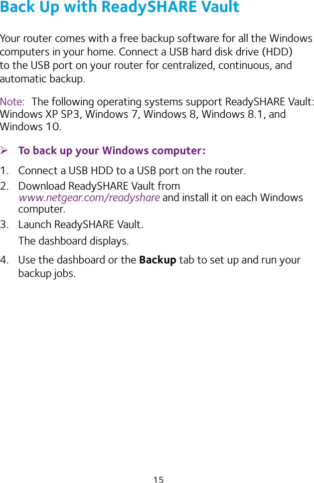 15Back Up with ReadySHARE VaultYour router comes with a free backup software for all the Windows computers in your home. Connect a USB hard disk drive (HDD) to the USB port on your router for centralized, continuous, and automatic backup.Note:  The following operating systems support ReadySHARE Vault: Windows XP SP3, Windows 7, Windows 8, Windows 8.1, and Windows 10. ¾To back up your Windows computer:1.  Connect a USB HDD to a USB port on the router.2.  Download ReadySHARE Vault from  www.netgear.com/readyshare and install it on each Windows computer.3.  Launch ReadySHARE Vault.The dashboard displays.4.  Use the dashboard or the Backup tab to set up and run your backup jobs.