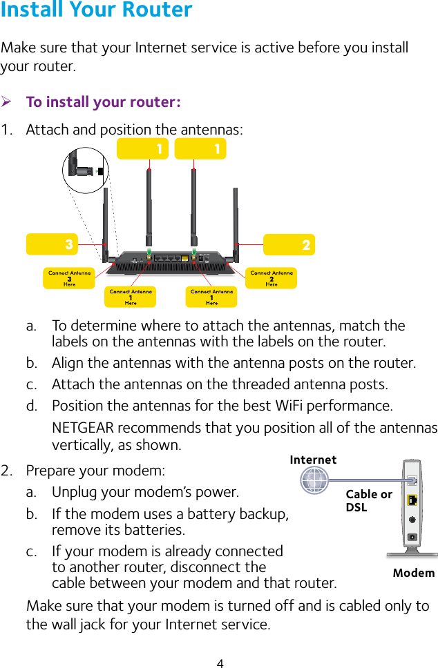 4Install Your RouterMake sure that your Internet service is active before you install your router. ¾To install your router:1.  Attach and position the antennas:a.  To determine where to attach the antennas, match the labels on the antennas with the labels on the router.b.  Align the antennas with the antenna posts on the router.c.  Attach the antennas on the threaded antenna posts.d.  Position the antennas for the best WiFi performance.NETGEAR recommends that you position all of the antennas vertically, as shown.2.  Prepare your modem:a.  Unplug your modem’s power.b.  If the modem uses a battery backup,  remove its batteries.c.  If your modem is already connected  to another router, disconnect the  cable between your modem and that router.Make sure that your modem is turned off and is cabled only to the wall jack for your Internet service.InternetCable or DSLModem