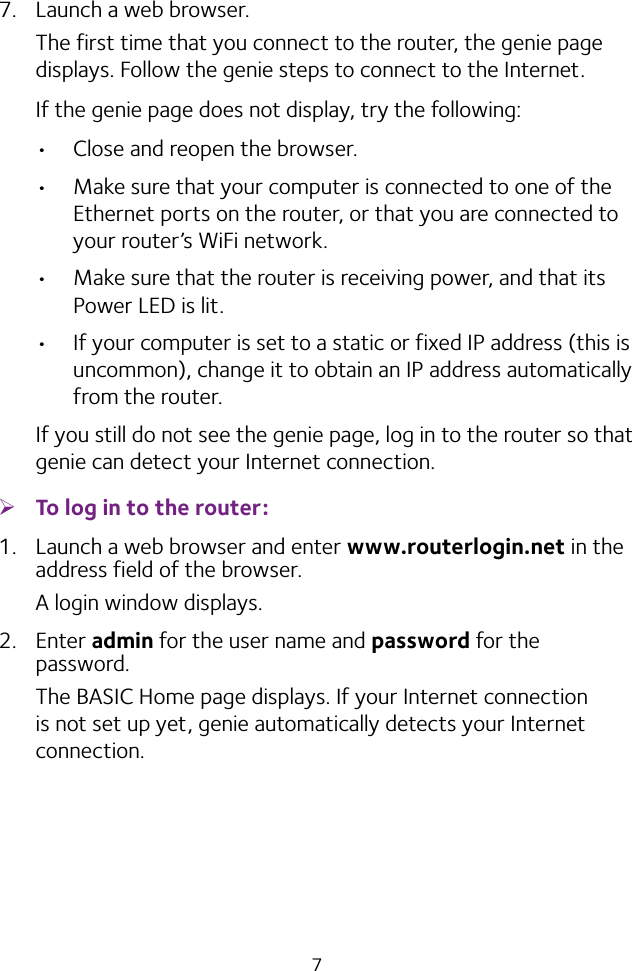 77.  Launch a web browser.The first time that you connect to the router, the genie page displays. Follow the genie steps to connect to the Internet.If the genie page does not display, try the following:• Close and reopen the browser. • Make sure that your computer is connected to one of the Ethernet ports on the router, or that you are connected to your router’s WiFi network.• Make sure that the router is receiving power, and that its Power LED is lit.• If your computer is set to a static or fixed IP address (this is uncommon), change it to obtain an IP address automatically from the router.If you still do not see the genie page, log in to the router so that genie can detect your Internet connection. ¾To log in to the router:1.  Launch a web browser and enter www.routerlogin.net in the address field of the browser.A login window displays.2.  Enter admin for the user name and password for the password. The BASIC Home page displays. If your Internet connection is not set up yet, genie automatically detects your Internet connection.