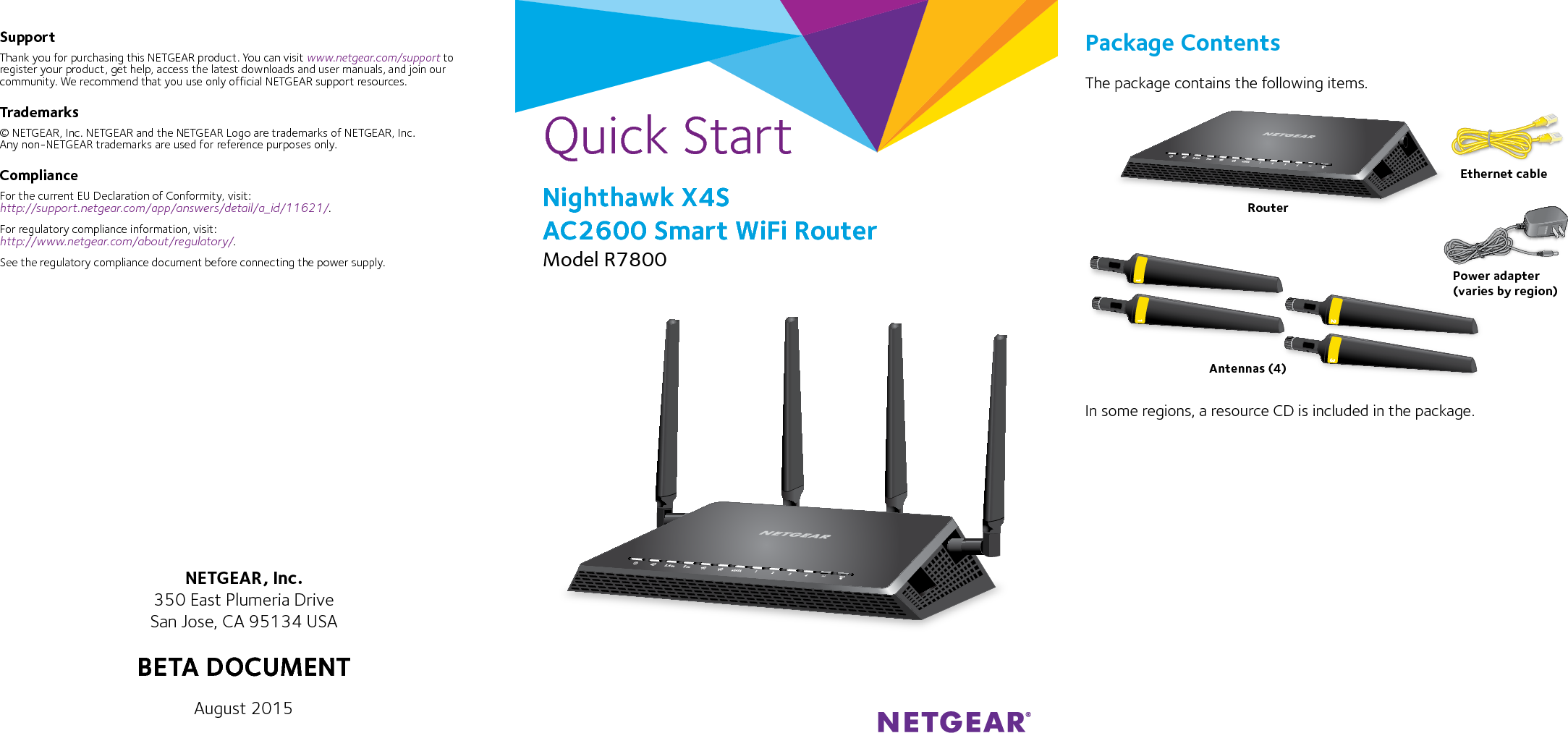 Quick StartPackage ContentsThe package contains the following items.In some regions, a resource CD is included in the package.Nighthawk X4S AC2600 Smart WiFi RouterModel R7800SupportThank you for purchasing this NETGEAR product. You can visit www.netgear.com/support to register your product, get help, access the latest downloads and user manuals, and join our community. We recommend that you use only official NETGEAR support resources.Trademarks© NETGEAR, Inc. NETGEAR and the NETGEAR Logo are trademarks of NETGEAR, Inc.  Any non‑NETGEAR trademarks are used for reference purposes only.ComplianceFor the current EU Declaration of Conformity, visit:  http://support.netgear.com/app/answers/detail/a_id/11621/. For regulatory compliance information, visit: http://www.netgear.com/about/regulatory/.See the regulatory compliance document before connecting the power supply.NETGEAR, Inc.350 East Plumeria DriveSan Jose, CA 95134 USAAugust 2015RouterEthernet cablePower adapter(varies by region)Antennas (4)BETA DOCUMENT