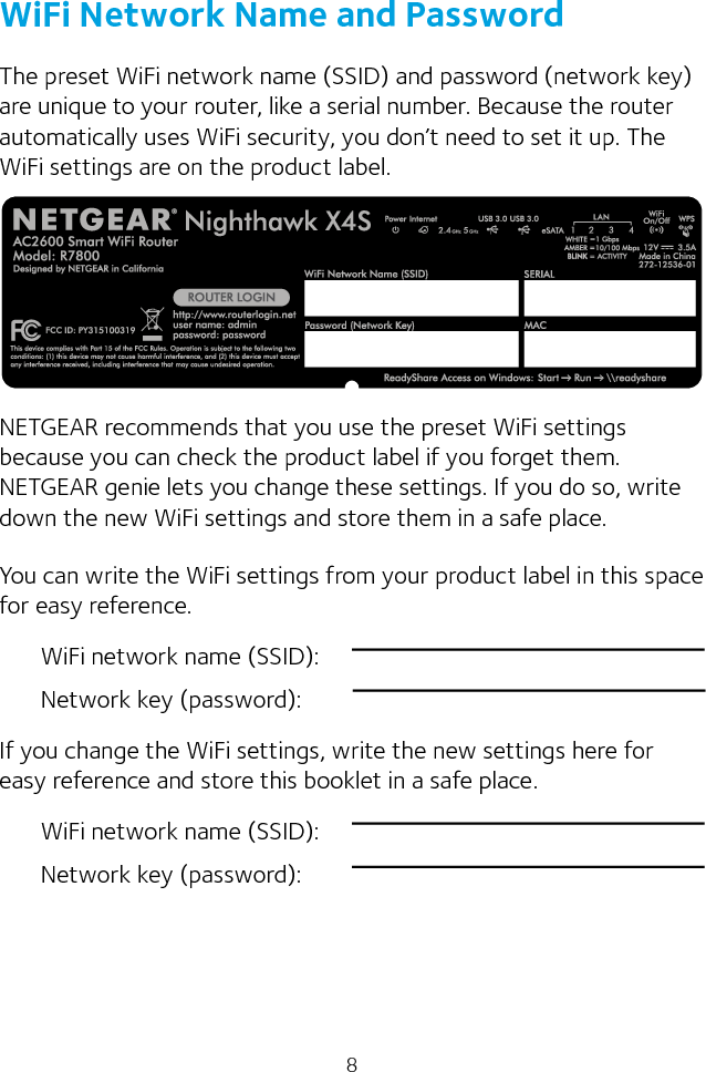 8WiFi Network Name and PasswordThe preset WiFi network name (SSID) and password (network key) are unique to your router, like a serial number. Because the router automatically uses WiFi security, you don’t need to set it up. The WiFi settings are on the product label.NETGEAR recommends that you use the preset WiFi settings because you can check the product label if you forget them. NETGEAR genie lets you change these settings. If you do so, write down the new WiFi settings and store them in a safe place.You can write the WiFi settings from your product label in this space for easy reference.WiFi network name (SSID):Network key (password):If you change the WiFi settings, write the new settings here for easy reference and store this booklet in a safe place.WiFi network name (SSID):Network key (password):