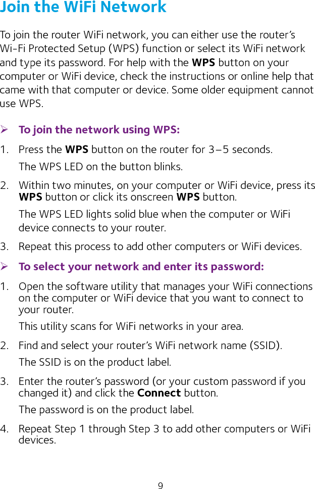 9Join the WiFi NetworkTo join the router WiFi network, you can either use the router’s Wi‑Fi Protected Setup (WPS) function or select its WiFi network and type its password. For help with the WPS button on your computer or WiFi device, check the instructions or online help that came with that computer or device. Some older equipment cannot use WPS. ¾To join the network using WPS:1.  Press the WPS button on the router for 3–5 seconds.The WPS LED on the button blinks. 2.  Within two minutes, on your computer or WiFi device, press its WPS button or click its onscreen WPS button.The WPS LED lights solid blue when the computer or WiFi device connects to your router.3.  Repeat this process to add other computers or WiFi devices. ¾To select your network and enter its password:1.  Open the software utility that manages your WiFi connections on the computer or WiFi device that you want to connect to your router.This utility scans for WiFi networks in your area.2.  Find and select your router’s WiFi network name (SSID).The SSID is on the product label.3.  Enter the router’s password (or your custom password if you changed it) and click the Connect button.The password is on the product label.4.  Repeat Step 1 through Step 3 to add other computers or WiFi devices.