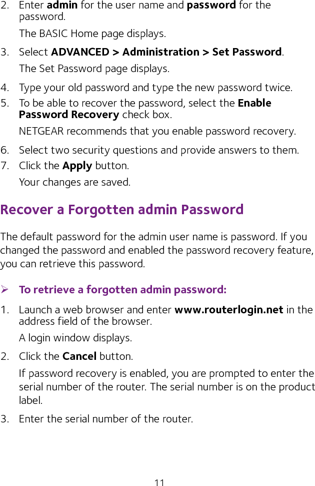 112.  Enter admin for the user name and password for the password. The BASIC Home page displays.3.  Select ADVANCED &gt; Administration &gt; Set Password.The Set Password page displays.4.  Type your old password and type the new password twice. 5.  To be able to recover the password, select the Enable Password Recovery check box.NETGEAR recommends that you enable password recovery.6.  Select two security questions and provide answers to them.7.  Click the Apply button.Your changes are saved.Recover a Forgotten admin PasswordThe default password for the admin user name is password. If you changed the password and enabled the password recovery feature, you can retrieve this password. ¾To retrieve a forgotten admin password:1.  Launch a web browser and enter www.routerlogin.net in the address field of the browser.A login window displays.2.  Click the Cancel button.If password recovery is enabled, you are prompted to enter the serial number of the router. The serial number is on the product label.3.  Enter the serial number of the router.