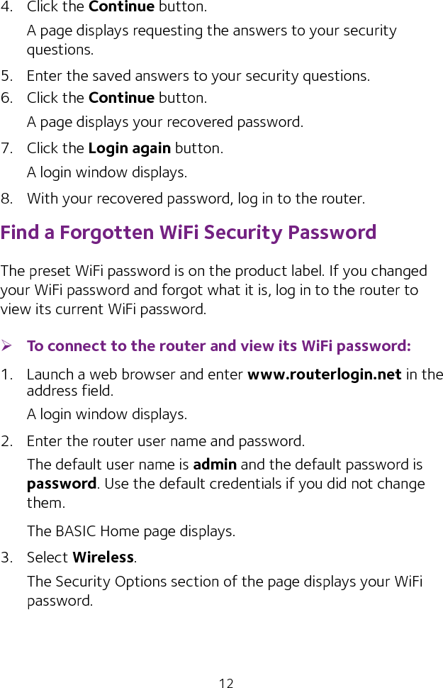 124.  Click the Continue button.A page displays requesting the answers to your security questions.5.  Enter the saved answers to your security questions.6.  Click the Continue button.A page displays your recovered password.7.  Click the Login again button.A login window displays.8.  With your recovered password, log in to the router.Find a Forgotten WiFi Security PasswordThe preset WiFi password is on the product label. If you changed your WiFi password and forgot what it is, log in to the router to view its current WiFi password. ¾To connect to the router and view its WiFi password:1.  Launch a web browser and enter www.routerlogin.net in the address field.A login window displays.2.  Enter the router user name and password.The default user name is admin and the default password is password. Use the default credentials if you did not change them. The BASIC Home page displays.3.  Select Wireless. The Security Options section of the page displays your WiFi password.