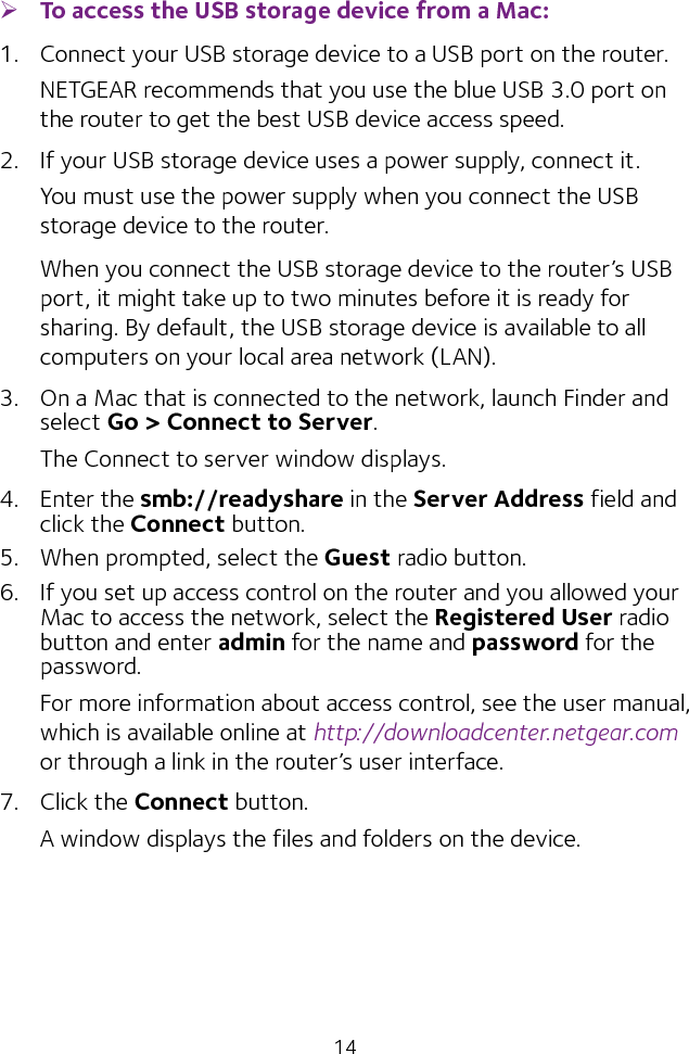 14 ¾To access the USB storage device from a Mac: 1.  Connect your USB storage device to a USB port on the router.NETGEAR recommends that you use the blue USB 3.0 port on the router to get the best USB device access speed.2.  If your USB storage device uses a power supply, connect it.You must use the power supply when you connect the USB storage device to the router.When you connect the USB storage device to the router’s USB port, it might take up to two minutes before it is ready for sharing. By default, the USB storage device is available to all computers on your local area network (LAN).3.  On a Mac that is connected to the network, launch Finder and select Go &gt; Connect to Server.The Connect to server window displays.4.  Enter the smb://readyshare in the Server Address field and click the Connect button.5.  When prompted, select the Guest radio button.6.  If you set up access control on the router and you allowed your Mac to access the network, select the Registered User radio button and enter admin for the name and password for the password. For more information about access control, see the user manual, which is available online at http://downloadcenter.netgear.com or through a link in the router’s user interface.7.  Click the Connect button.A window displays the files and folders on the device.