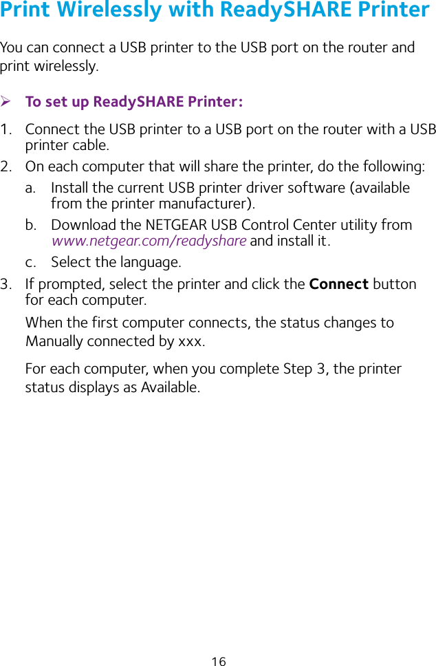 16Print Wirelessly with ReadySHARE PrinterYou can connect a USB printer to the USB port on the router and print wirelessly. ¾To set up ReadySHARE Printer:1.  Connect the USB printer to a USB port on the router with a USB printer cable.2.  On each computer that will share the printer, do the following:a.  Install the current USB printer driver software (available from the printer manufacturer).b.  Download the NETGEAR USB Control Center utility from www.netgear.com/readyshare and install it.c.  Select the language.3.  If prompted, select the printer and click the Connect button for each computer.When the first computer connects, the status changes to Manually connected by xxx.For each computer, when you complete Step 3, the printer status displays as Available.