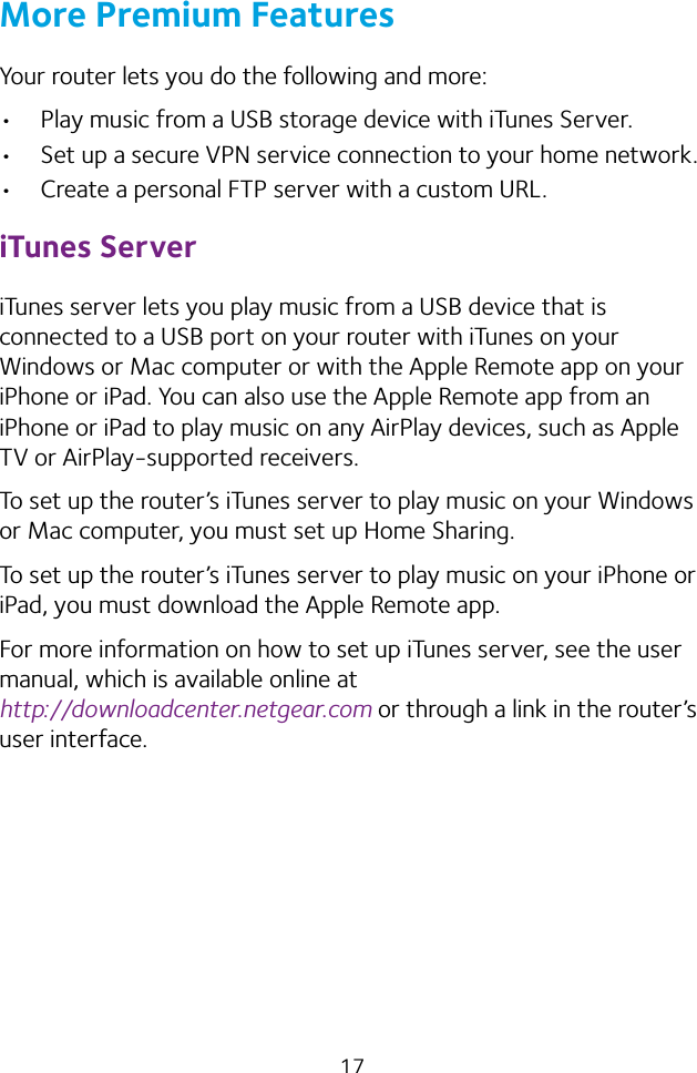 17More Premium FeaturesYour router lets you do the following and more:• Play music from a USB storage device with iTunes Server.• Set up a secure VPN service connection to your home network.• Create a personal FTP server with a custom URL.iTunes ServeriTunes server lets you play music from a USB device that is connected to a USB port on your router with iTunes on your Windows or Mac computer or with the Apple Remote app on your iPhone or iPad. You can also use the Apple Remote app from an iPhone or iPad to play music on any AirPlay devices, such as Apple TV or AirPlay‑supported receivers.To set up the router’s iTunes server to play music on your Windows or Mac computer, you must set up Home Sharing.To set up the router’s iTunes server to play music on your iPhone or iPad, you must download the Apple Remote app.For more information on how to set up iTunes server, see the user manual, which is available online at  http://downloadcenter.netgear.com or through a link in the router’s user interface.