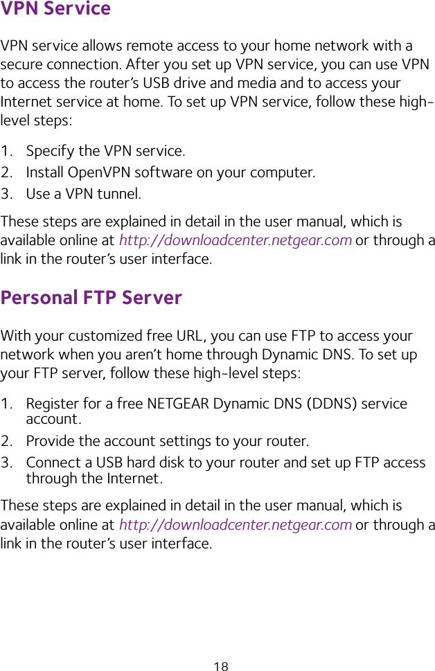 18VPN ServiceVPN service allows remote access to your home network with a secure connection. After you set up VPN service, you can use VPN to access the router’s USB drive and media and to access your Internet service at home. To set up VPN service, follow these high‑level steps:1.  Specify the VPN service.2.  Install OpenVPN software on your computer.3.  Use a VPN tunnel.These steps are explained in detail in the user manual, which is available online at http://downloadcenter.netgear.com or through a link in the router’s user interface.Personal FTP ServerWith your customized free URL, you can use FTP to access your network when you aren’t home through Dynamic DNS. To set up your FTP server, follow these high‑level steps:1.  Register for a free NETGEAR Dynamic DNS (DDNS) service account.2.  Provide the account settings to your router.3.  Connect a USB hard disk to your router and set up FTP access through the Internet.These steps are explained in detail in the user manual, which is available online at http://downloadcenter.netgear.com or through a link in the router’s user interface.