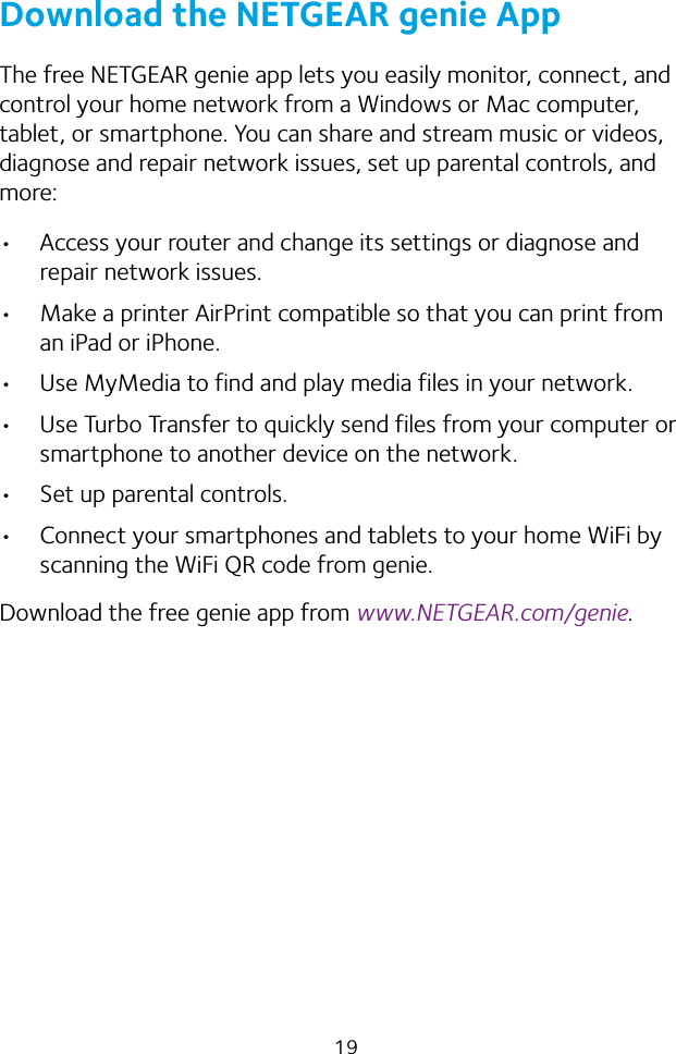 19Download the NETGEAR genie AppThe free NETGEAR genie app lets you easily monitor, connect, and control your home network from a Windows or Mac computer, tablet, or smartphone. You can share and stream music or videos, diagnose and repair network issues, set up parental controls, and more:• Access your router and change its settings or diagnose and repair network issues.• Make a printer AirPrint compatible so that you can print from an iPad or iPhone.• Use MyMedia to find and play media files in your network.• Use Turbo Transfer to quickly send files from your computer or smartphone to another device on the network.• Set up parental controls.• Connect your smartphones and tablets to your home WiFi by scanning the WiFi QR code from genie.Download the free genie app from www.NETGEAR.com/genie.