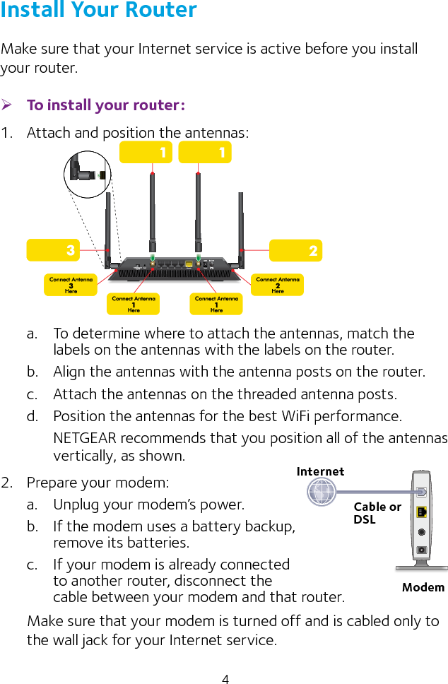 4Install Your RouterMake sure that your Internet service is active before you install your router. ¾To install your router:1.  Attach and position the antennas:a.  To determine where to attach the antennas, match the labels on the antennas with the labels on the router.b.  Align the antennas with the antenna posts on the router.c.  Attach the antennas on the threaded antenna posts.d.  Position the antennas for the best WiFi performance.NETGEAR recommends that you position all of the antennas vertically, as shown.2.  Prepare your modem:a.  Unplug your modem’s power.b.  If the modem uses a battery backup,  remove its batteries.c.  If your modem is already connected  to another router, disconnect the  cable between your modem and that router.Make sure that your modem is turned off and is cabled only to the wall jack for your Internet service.InternetCable or DSLModem