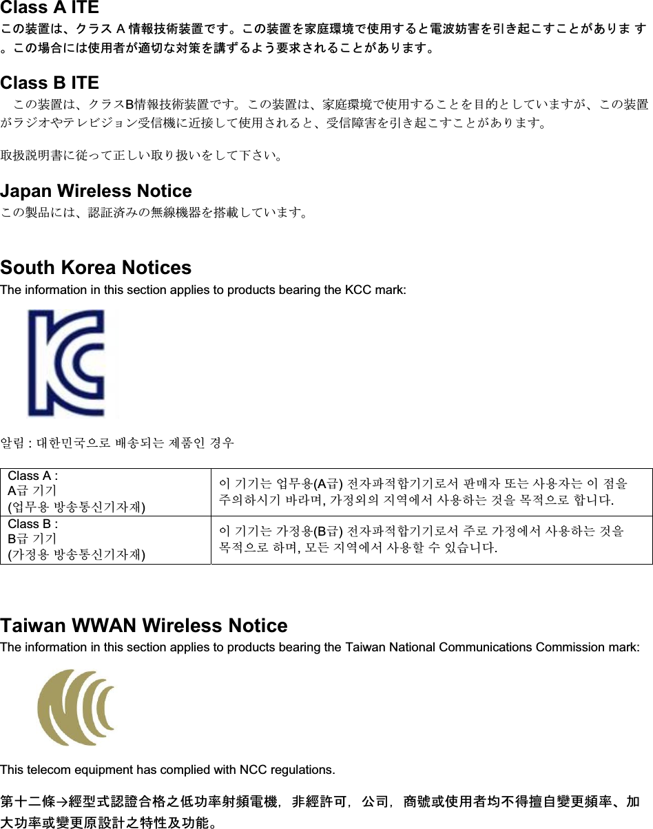   Class A ITE ࡇࡢ⿦⨨ࡣࠊࢡࣛࢫ A ᝟ሗᢏ⾡⿦⨨࡛ࡍࠋࡇࡢ⿦⨨ࢆᐙᗞ⎔ቃ࡛౑⏝ࡍࡿ࡜㟁Ἴጉᐖࢆᘬࡁ㉳ࡇࡍࡇ࡜ࡀ࠶ࡾࡲ ࡍࠋࡇࡢሙྜ࡟ࡣ౑⏝⪅ࡀ㐺ษ࡞ᑐ⟇ࢆㅮࡎࡿࡼ࠺せồࡉࢀࡿࡇ࡜ࡀ࠶ࡾࡲࡍࠋClass B ITE ࡇࡢ⿦⨨ࡣࠊࢡࣛࢫB᝟ሗᢏ⾡⿦⨨࡛ࡍࠋࡇࡢ⿦⨨ࡣࠊᐙᗞ⎔ቃ࡛౑⏝ࡍࡿࡇ࡜ࢆ┠ⓗ࡜ࡋ࡚࠸ࡲࡍࡀࠊࡇࡢ⿦⨨ࡀࣛࢪ࢜ࡸࢸࣞࣅࢪࣙࣥཷಙᶵ࡟㏆᥋ࡋ࡚౑⏝ࡉࢀࡿ࡜ࠊཷಙ㞀ᐖࢆᘬࡁ㉳ࡇࡍࡇ࡜ࡀ࠶ࡾࡲࡍࠋ ྲྀᢅㄝ᫂᭩࡟ᚑࡗ࡚ṇࡋ࠸ྲྀࡾᢅ࠸ࢆࡋ࡚ୗࡉ࠸ࠋ Japan Wireless Notice ࡇࡢ〇ရ࡟ࡣࠊㄆド῭ࡳࡢ↓⥺ᶵჾࢆᦚ㍕ࡋ࡚࠸ࡲࡍࠋ South Korea Notices  The information in this section applies to products bearing the KCC mark:     㞢Ⱂ : ╖䞲⹒ῃ㦒⪲ ⺆㏷♮⓪ 㩲䛞㧎 ἓ㤆 Class A :  A  ₆₆ (㠛ⶊ㣿 ⹿㏷䐋㔶₆㧦㨂) 㧊 ₆₆⓪ 㠛ⶊ㣿(A ) 㩚㧦䕢㩗䞿₆₆⪲㍲ 䕦ⰺ㧦 ⡦⓪ ㌂㣿㧦⓪ 㧊 㩦㦚 㭒㦮䞮㔲₆ ⹪⧒Ⳇ, Ṗ㩫㣎㦮 㰖㡃㠦㍲ ㌂㣿䞮⓪ ộ㦚 ⳿㩗㦒⪲ 䞿┞┺. Class B :  B  ₆₆ (Ṗ㩫㣿 ⹿㏷䐋㔶₆㧦㨂) 㧊 ₆₆⓪ Ṗ㩫㣿(B ) 㩚㧦䕢㩗䞿₆₆⪲㍲ 㭒⪲ Ṗ㩫㠦㍲ ㌂㣿䞮⓪ ộ㦚 ⳿㩗㦒⪲ 䞮Ⳇ, ⳾✶ 㰖㡃㠦㍲ ㌂㣿䞶 㑮 㧞㔋┞┺.  Taiwan WWAN Wireless Notice  The information in this section applies to products bearing the Taiwan National Communications Commission mark:    This telecom equipment has complied with NCC regulations.  ➨༑஧ᲄ→⥂ᆺᘧㄆㆇྜ᱁அపຌ⋡ᑕ㢖㟁ᶵ㸪㠀⥂チྍ㸪බྖ㸪ၟ⹰ᡈ౑⏝⪅ᆒ୙ᚓ᧩⮬ㆰ᭦㢖⋡ࠊຍ኱ຌ⋡ᡈㆰ᭦ཎタィஅ≉ᛶཬຌ⬟ࠋ 