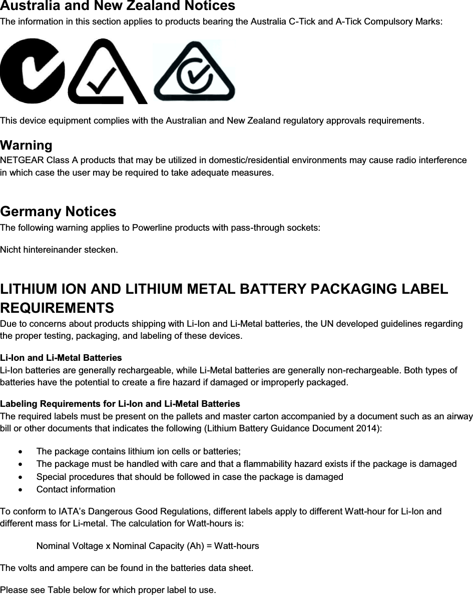  Australia and New Zealand Notices The information in this section applies to products bearing the Australia C-Tick and A-Tick Compulsory Marks:      This device equipment complies with the Australian and New Zealand regulatory approvals requirements. Warning NETGEAR Class A products that may be utilized in domestic/residential environments may cause radio interference in which case the user may be required to take adequate measures.  Germany Notices The following warning applies to Powerline products with pass-through sockets: Nicht hintereinander stecken. LITHIUM ION AND LITHIUM METAL BATTERY PACKAGING LABEL REQUIREMENTS  Due to concerns about products shipping with Li-Ion and Li-Metal batteries, the UN developed guidelines regarding the proper testing, packaging, and labeling of these devices.  Li-Ion and Li-Metal Batteries Li-Ion batteries are generally rechargeable, while Li-Metal batteries are generally non-rechargeable. Both types of batteries have the potential to create a fire hazard if damaged or improperly packaged.  Labeling Requirements for Li-Ion and Li-Metal Batteries The required labels must be present on the pallets and master carton accompanied by a document such as an airway bill or other documents that indicates the following (Lithium Battery Guidance Document 2014): x  The package contains lithium ion cells or batteries; x  The package must be handled with care and that a flammability hazard exists if the package is damaged x  Special procedures that should be followed in case the package is damaged x Contact information To conform to IATA’s Dangerous Good Regulations, different labels apply to different Watt-hour for Li-Ion and different mass for Li-metal. The calculation for Watt-hours is: Nominal Voltage x Nominal Capacity (Ah) = Watt-hours The volts and ampere can be found in the batteries data sheet. Please see Table below for which proper label to use.   