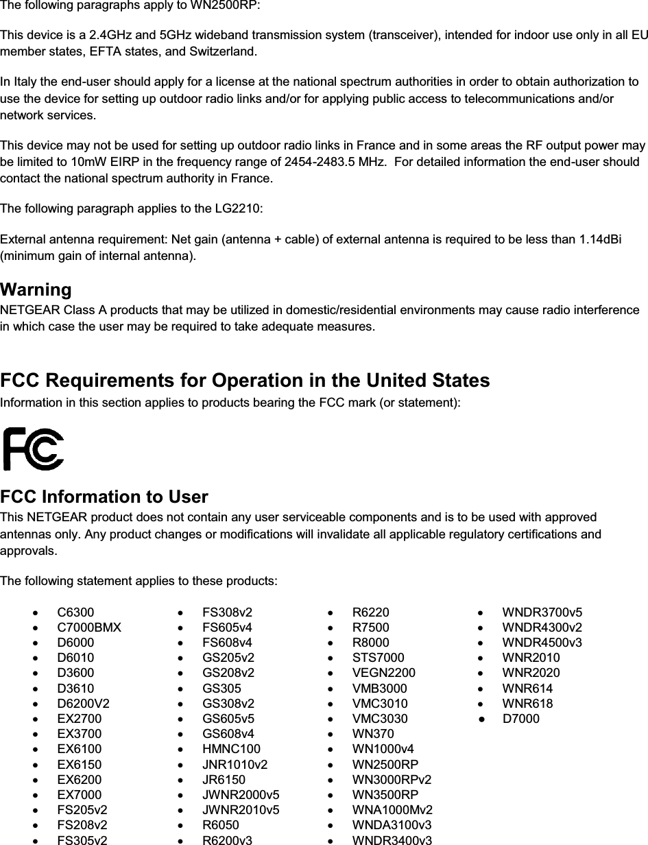   The following paragraphs apply to WN2500RP: This device is a 2.4GHz and 5GHz wideband transmission system (transceiver), intended for indoor use only in all EU member states, EFTA states, and Switzerland. In Italy the end-user should apply for a license at the national spectrum authorities in order to obtain authorization to use the device for setting up outdoor radio links and/or for applying public access to telecommunications and/or network services. This device may not be used for setting up outdoor radio links in France and in some areas the RF output power may be limited to 10mW EIRP in the frequency range of 2454-2483.5 MHz.  For detailed information the end-user should contact the national spectrum authority in France.  The following paragraph applies to the LG2210: External antenna requirement: Net gain (antenna + cable) of external antenna is required to be less than 1.14dBi (minimum gain of internal antenna). Warning NETGEAR Class A products that may be utilized in domestic/residential environments may cause radio interference in which case the user may be required to take adequate measures.  FCC Requirements for Operation in the United States Information in this section applies to products bearing the FCC mark (or statement):   FCC Information to User This NETGEAR product does not contain any user serviceable components and is to be used with approved antennas only. Any product changes or modifications will invalidate all applicable regulatory certifications and approvals. The following statement applies to these products: x C6300 x FS308v2 x R6220 x WNDR3700v5 x C7000BMX x FS605v4 x R7500 x WNDR4300v2 x D6000 x FS608v4 x R8000 x WNDR4500v3 x D6010 x GS205v2 x STS7000 x WNR2010 x D3600 x GS208v2 x VEGN2200 x WNR2020 x D3610 x GS305 x VMB3000 x WNR614 x D6200V2 x GS308v2 x VMC3010 x WNR618 x EX2700 x GS605v5 x VMC3030  x EX3700 x GS608v4 x WN370 x EX6100 x HMNC100 x WN1000v4 x EX6150 x JNR1010v2 x WN2500RP x EX6200 x JR6150 x WN3000RPv2 x EX7000 x JWNR2000v5 x WN3500RP x FS205v2 x JWNR2010v5 x WNA1000Mv2 x FS208v2 x R6050 x WNDA3100v3 x FS305v2 x R6200v3 x WNDR3400v3  ●     D7000
