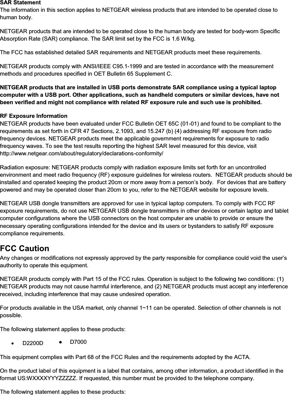  SAR Statement The information in this section applies to NETGEAR wireless products that are intended to be operated close to human body.  NETGEAR products that are intended to be operated close to the human body are tested for body-worn Specific Absorption Rate (SAR) compliance. The SAR limit set by the FCC is 1.6 W/kg. The FCC has established detailed SAR requirements and NETGEAR products meet these requirements. NETGEAR products comply with ANSI/IEEE C95.1-1999 and are tested in accordance with the measurement methods and procedures specified in OET Bulletin 65 Supplement C. NETGEAR products that are installed in USB ports demonstrate SAR compliance using a typical laptop computer with a USB port. Other applications, such as handheld computers or similar devices, have not been verified and might not compliance with related RF exposure rule and such use is prohibited. RF Exposure Information NETGEAR products have been evaluated under FCC Bulletin OET 65C (01-01) and found to be compliant to the requirements as set forth in CFR 47 Sections, 2.1093, and 15.247 (b) (4) addressing RF exposure from radio frequency devices. NETGEAR products meet the applicable government requirements for exposure to radio frequency waves. To see the test results reporting the highest SAR level measured for this device, visit http://www.netgear.com/about/regulatory/declarations-conformity/ Radiation exposure: NETGEAR products comply with radiation exposure limits set forth for an uncontrolled environment and meet radio frequency (RF) exposure guidelines for wireless routers.  NETGEAR products should be installed and operated keeping the product 20cm or more away from a person’s body.  For devices that are battery powered and may be operated closer than 20cm to you, refer to the NETGEAR website for exposure levels. NETGEAR USB dongle transmitters are approved for use in typical laptop computers. To comply with FCC RF exposure requirements, do not use NETGEAR USB dongle transmitters in other devices or certain laptop and tablet computer configurations where the USB connectors on the host computer are unable to provide or ensure the necessary operating configurations intended for the device and its users or bystanders to satisfy RF exposure compliance requirements.    FCC Caution Any changes or modifications not expressly approved by the party responsible for compliance could void the user’s authority to operate this equipment. NETGEAR products comply with Part 15 of the FCC rules. Operation is subject to the following two conditions: (1) NETGEAR products may not cause harmful interference, and (2) NETGEAR products must accept any interference received, including interference that may cause undesired operation. For products available in the USA market, only channel 1~11 can be operated. Selection of other channels is not possible. The following statement applies to these products: x D2200D This equipment complies with Part 68 of the FCC Rules and the requirements adopted by the ACTA.  On the product label of this equipment is a label that contains, among other information, a product identified in the format US:WXXXXYYYZZZZZ. If requested, this number must be provided to the telephone company.  The following statement applies to these products: ●     D7000