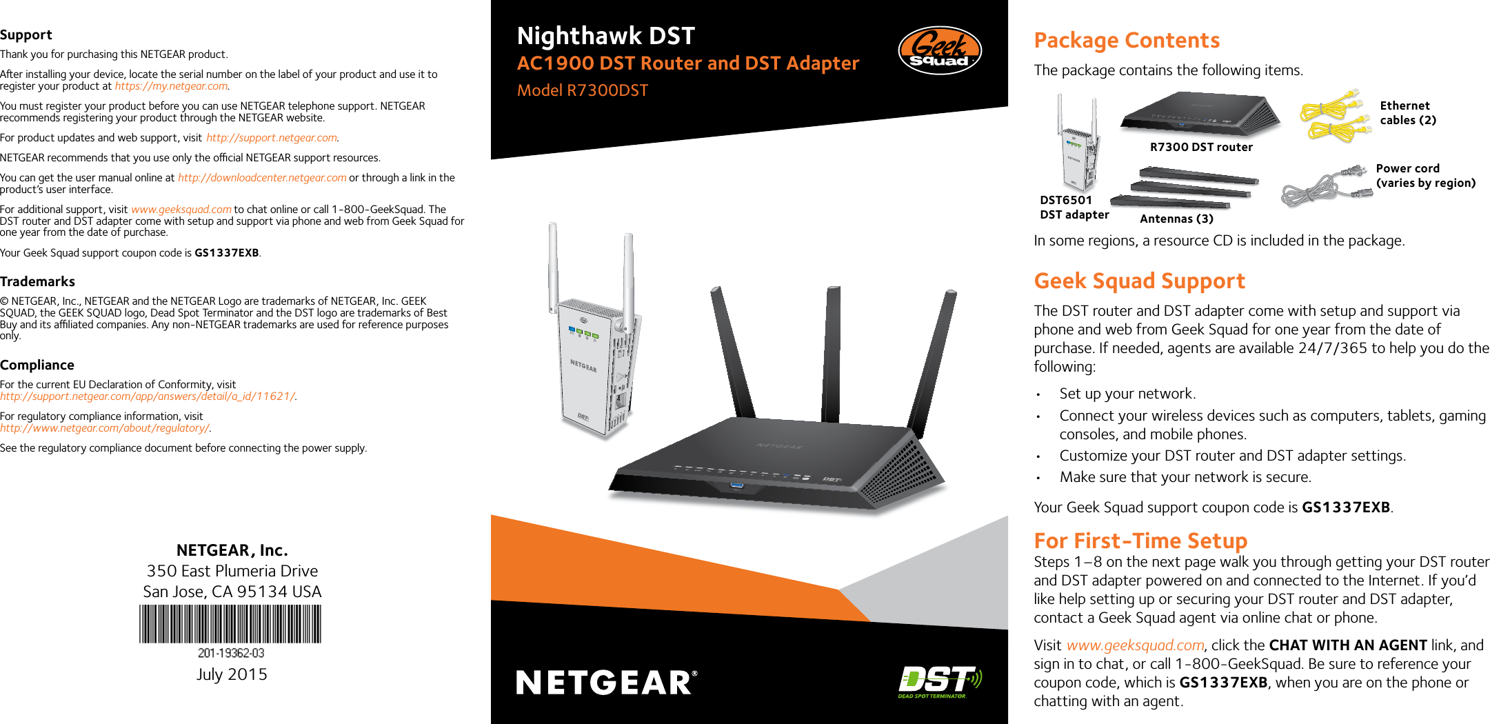 Package ContentsThe package contains the following items.In some regions, a resource CD is included in the package.Geek Squad SupportThe DST router and DST adapter come with setup and support via phone and web from Geek Squad for one year from the date of purchase. If needed, agents are available 24/7/365 to help you do the following: • Set up your network.• Connect your wireless devices such as computers, tablets, gaming consoles, and mobile phones.• Customize your DST router and DST adapter settings.• Make sure that your network is secure.Your Geek Squad support coupon code is GS1337EXB.For First-Time SetupSteps 1–8 on the next page walk you through getting your DST router and DST adapter powered on and connected to the Internet. If you’d like help setting up or securing your DST router and DST adapter, contact a Geek Squad agent via online chat or phone. Visit www.geeksquad.com, click the CHAT WITH AN AGENT link, and sign in to chat, or call 1-800-GeekSquad. Be sure to reference your coupon code, which is GS1337EXB, when you are on the phone or chatting with an agent.Nighthawk DSTAC1900 DST Router and DST AdapterModel R7300DSTSupportThank you for purchasing this NETGEAR product.Aer installing your device, locate the serial number on the label of your product and use it to register your product at https://my.netgear.com. You must register your product before you can use NETGEAR telephone support. NETGEAR recommends registering your product through the NETGEAR website.For product updates and web support, visit http://support.netgear.com.NETGEAR recommends that you use only the ocial NETGEAR support resources. You can get the user manual online at http://downloadcenter.netgear.com or through a link in the product’s user interface.For additional support, visit www.geeksquad.com to chat online or call 1-800-GeekSquad. The DST router and DST adapter come with setup and support via phone and web from Geek Squad for one year from the date of purchase.Your Geek Squad support coupon code is GS1337EXB.Trademarks© NETGEAR, Inc., NETGEAR and the NETGEAR Logo are trademarks of NETGEAR, Inc. GEEK SQUAD, the GEEK SQUAD logo, Dead Spot Terminator and the DST logo are trademarks of Best Buy and its aliated companies. Any non-NETGEAR trademarks are used for reference purposes only.ComplianceFor the current EU Declaration of Conformity, visit http://support.netgear.com/app/answers/detail/a_id/11621/. For regulatory compliance information, visit http://www.netgear.com/about/regulatory/.See the regulatory compliance document before connecting the power supply.NETGEAR, Inc.350 East Plumeria DriveSan Jose, CA 95134 USAJuly 2015R7300 DST routerEthernet cables (2) Power cord(varies by region)Antennas (3)DST6501 DST adapter