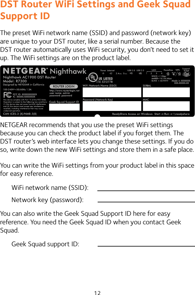 12DST Router WiFi Settings and Geek Squad Support IDThe preset WiFi network name (SSID) and password (network key) are unique to your DST router, like a serial number. Because the DST router automatically uses WiFi security, you don’t need to set it up. The WiFi settings are on the product label.NETGEAR recommends that you use the preset WiFi settings because you can check the product label if you forget them. The DST router’s web interface lets you change these settings. If you do so, write down the new WiFi settings and store them in a safe place.You can write the WiFi settings from your product label in this space for easy reference.WiFi network name (SSID):Network key (password):You can also write the Geek Squad Support ID here for easy reference. You need the Geek Squad ID when you contact Geek Squad.Geek Squad support ID: